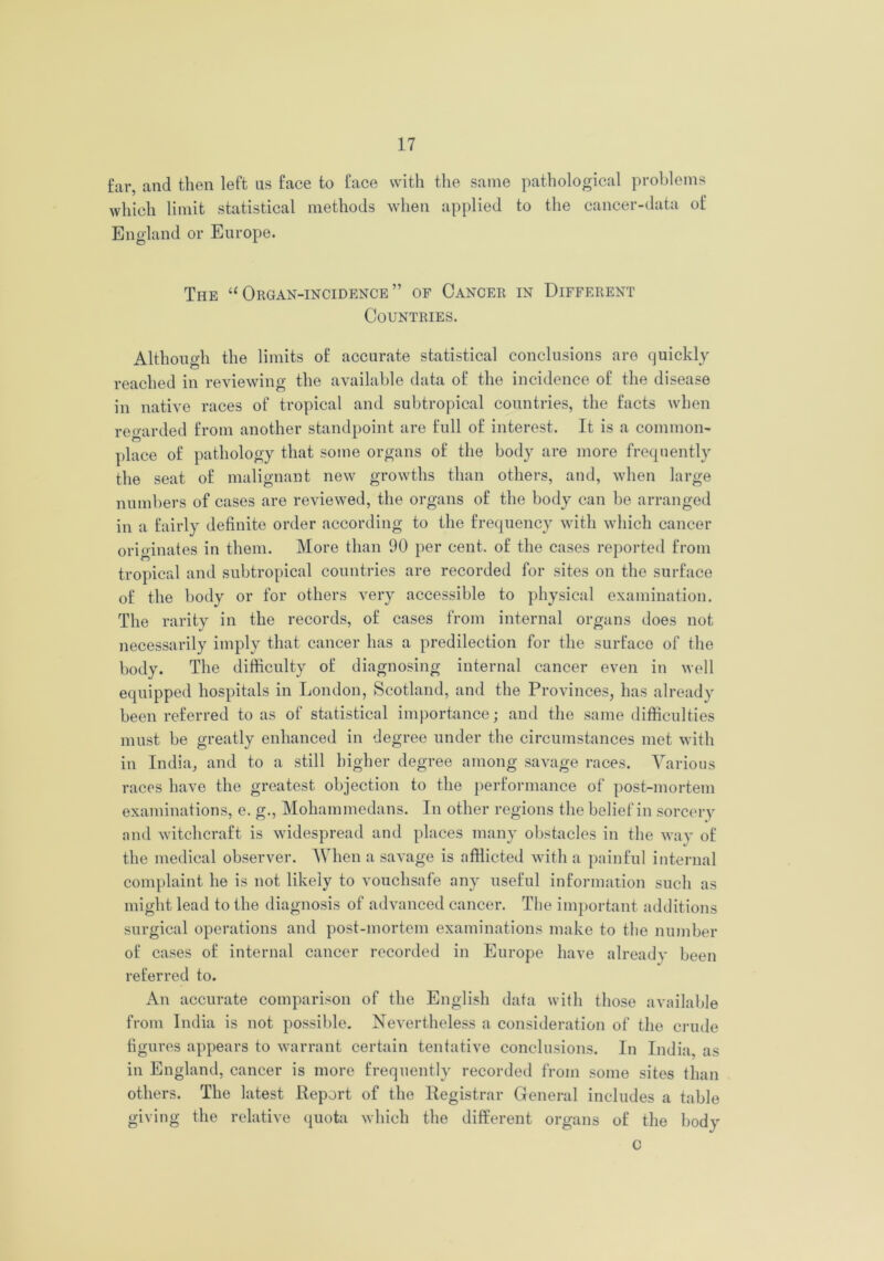 far, and then left us face to face with the same pathological problems which limit statistical methods when applied to the cancer-data of England or Europe. The “ Organ-incidence ” of Cancer in Different Countries. Although the limits of accurate statistical conclusions are quickly reached in reviewing the available data of the incidence of the disease in native races of tropical and subtropical countries, the facts when regarded from another standpoint are full of interest. It is a common- place of pathology that some organs of the body are more frequently the seat of malignant new growths than others, and, when large numbers of cases are reviewed, the organs of the body can be arranged in a fairly definite order according to the frequency with which cancer originates in them. More than 90 per cent, of the cases reported from tropical and subtropical countries are recorded for sites on the surface of the body or for others very accessible to physical examination. The rarity in the records, of cases from internal organs does not necessarily imply that cancer has a predilection for the surface of the body. The difficulty of diagnosing internal cancer even in well equipped hospitals in London, Scotland, and the Provinces, has already been referred to as of statistical importance; and the same difficulties must be greatly enhanced in degree under the circumstances met with in India, and to a still higher degree among savage races. Various races have the greatest objection to the performance of post-mortem examinations, e. g., Mohammedans. In other regions the belief in sorcery and witchcraft is widespread and places many obstacles in the way of the medical observer. When a savage is afflicted with a painful internal complaint he is not likely to vouchsafe any useful information such as might lead to the diagnosis of advanced cancer. The important additions surgical operations and post-mortem examinations make to the number of cases of internal cancer recorded in Europe have already been referred to. An accurate comparison of the English data with those available from India is not possible. Nevertheless a consideration of the crude figures appears to warrant certain tentative conclusions. In India, as in England, cancer is more frequently recorded from some sites than others. The latest Report of the Registrar General includes a table giving the relative quota which the different organs of the body c