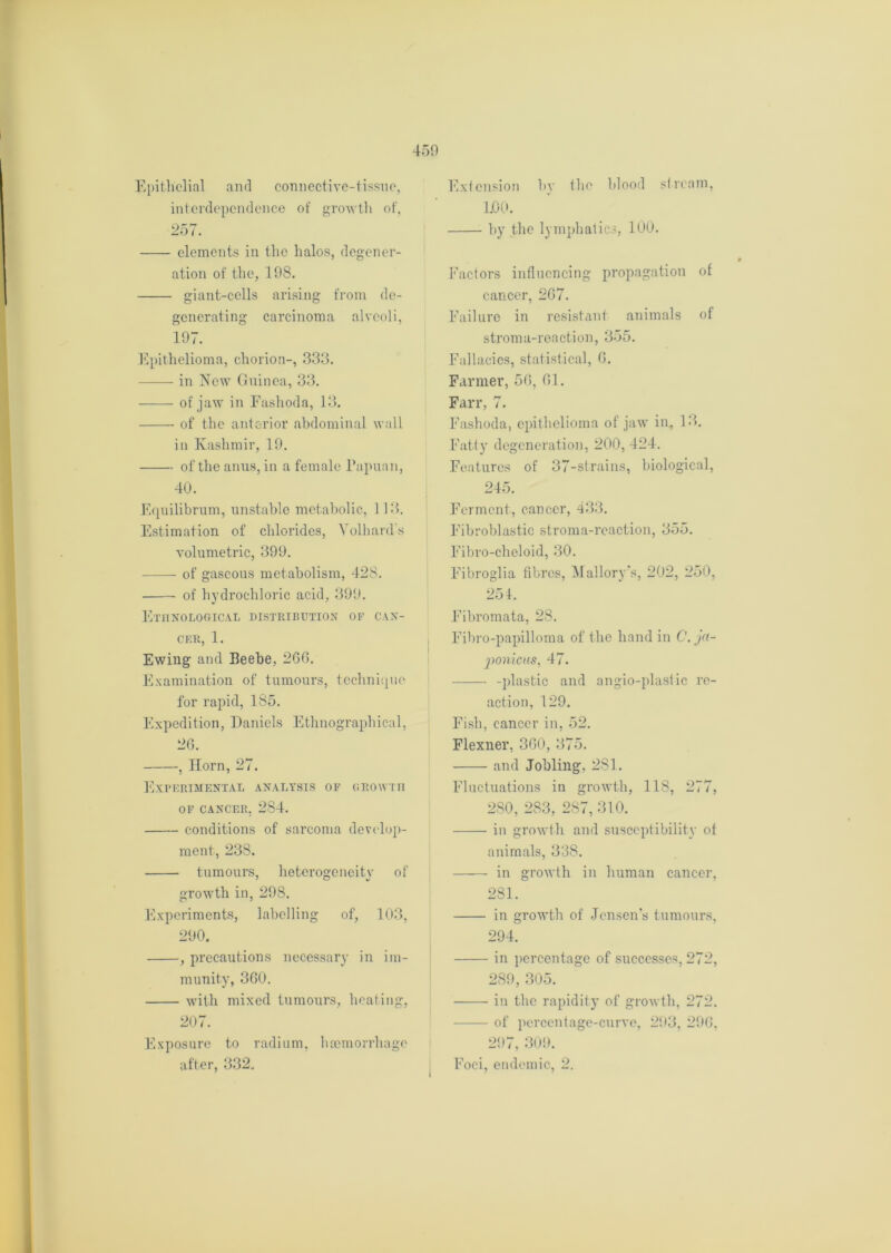 Epithelial and connective-tissue, interdependence of growth of, 257. elements in the halos, degener- ation of the, 198. giant-cells arising from de- generating carcinoma alveoli, 197. Epithelioma, chorion-, 333. in New Guinea, 33. of jaw in Fashoda, 13. of the anterior abdominal wall in Kashmir, 19. of the anus, in a female Papuan, 40. Equilibrum, unstable metabolic, 113. Estimation of chlorides, Yollmrd’s volumetric, 399. of gaseous metabolism, 428. of hydrochloric acid, 399. Ethnological distribution of can- cer, 1. Ewing and Beebe, 260. Examination of tumours, technique for rapid, 185. Expedition, Daniels Ethnographical, 26. , Horn, 27. Experimental analysis of growth OF CANCER. 284. conditions of sarcoma develop- ment, 238. tumours, heterogeneity of growth in, 298. Experiments, labelling of, 103, 290. , precautions necessary in im- munity, 360. with mixed tumours, heating, 207. Exposure to radium, haemorrhage after, 332. Extension by the blood stream, 1.00. by the lymphatics, 100. Factors influencing propagation of cancer, 267. Failure in resistant animals of stroma-reaction, 355. Fallacies, statistical, 6. Farmer, 56, 61. Farr, 7. Fashoda, epithelioma of jaw in, 13. Fatty degeneration, 200, 424. Features of 37-strains, biological, 245. Ferment, cancer, 433. Fibroblastic stroma-reaction, 355. Fibro-cheloid, 30. Fibroglia fibres, Mallory’s, 202, 250, 251. Fibromata, 28. , Fibro-papilloma of the hand in C. ja- ponicus, 47. -plastic and angio-plastic re- action, 129. Fish, cancer in, 52. Flexner, 360, 375. and Jobling, 281. Fluctuations in growth, 118, 277, 280, 283, 287, 310. in growth and susceptibility of animals, 338. in growth in human cancer, 281. in growth of Jensen’s tumours, 294. iu percentage of successes, 272, 289, 305. in the rapidity of growth, 272. of percentage-curve, 293, 296, 297, 309. Foci, endemic, 2.