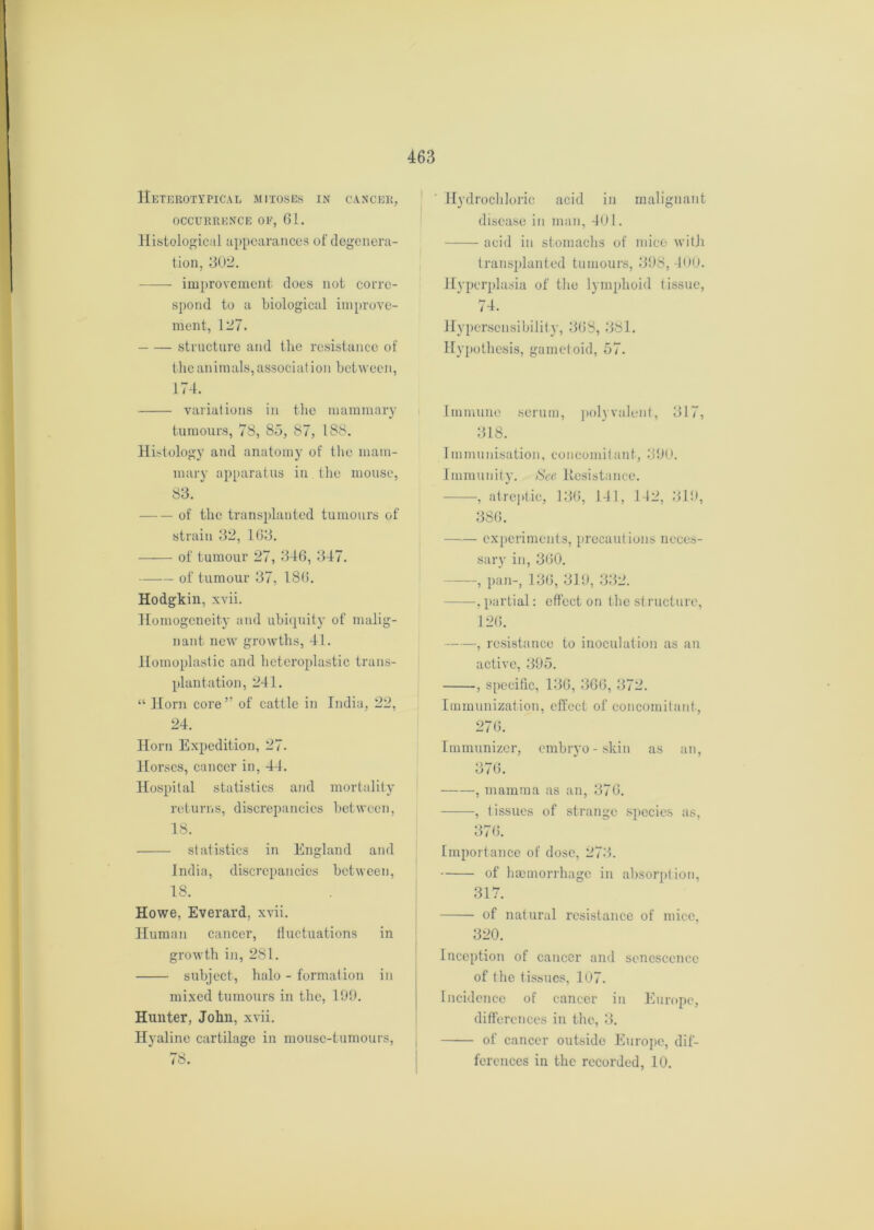 Heterotypical mitoses in cancer, OCCURRENCE OE, 61. Histological appearances of degenera- tion, 302. improvement does not corre- spond to a biological improve- ment, 127. structure and the resistance of the animals, association between, 174. variations in the mammary tumours, 78, 85, 87, 188. Histology and anatomy of the mam- mary apparatus in the mouse, 83. of the transplanted tumours of strain 32, 163. of tumour 27, 346, 347. of tumour 37, 186. Hodgkin, xvii. Homogeneity and ubiquity of malig- nant new growths, 41. Homoplastic and heteroplastic trans- plantation, 241. “ Horn core ” of cattle in India, 22, 24. Horn Expedition, 27. Horses, cancer in, 44. Hospital statistics and mortality returns, discrepancies between, 18. statistics in England and India, discrepancies between, 18. Howe, Everard, xvii. Human cancer, fluctuations in growth in, 281. subject, halo - formation in mixed tumours in the, 199. Hunter, John, xvii. Hyaline cartilage in mouse-tumours, 78. Hydrochloric acid in malignant disease in man, 401. acid in stomachs of mice with transplanted tumours, 398, 400. Hyperplasia of the lymphoid tissue, 74. Hypersensibility, 368, 381. Hypothesis, garnet oid, 57. Immune scrum, polyvalent, 317, 318. Immunisation, concomitant, 390. Immunity. See Resistance. , atreptic, 136, 141, 142, 319, 386. experiments, precaut ions neces- sary in, 3(50. , pan-, 136, 319, 332. .partial: effect on the structure, 126. , resistance to inoculation as an active, 395. , specific, 136, 366, 372. Immunization, effect of concomitant, 276. Immunizer, embryo-skin as an, O <J / (). , mamma as an, 376. , tissues of strange sjiecies as, 376. Importance of dose, 273. of haemorrhage in absorption, 317. of natural resistance of mice, 320. Inception of cancer and senescence of t he tissues, 107. Incidence of cancer in Europe, differences in the, 3. of cancer outside Europe, dif- ferences in the recorded, 10.