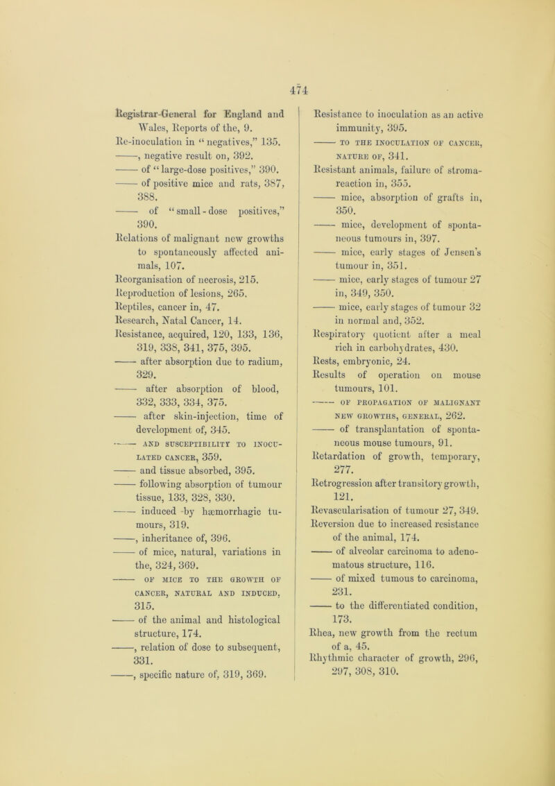 Registrar-General for England and Wales, Reports of the, 9. Re-inoculation in “ negatives,” 135. , negative result on, 392. of “ large-dose positives,” 390. of positive mice and rats, 387, 388. of “small-dose positives,” 390. Relations of malignant new growths to spontaneously affected ani- mals, 107. Reorganisation of necrosis, 215. Reproduction of lesions, 265. Reptiles, cancer in, 47. Research, Natal Cancer, 14. Resistance, acquired, 120, 133, 136, 319, 338, 341, 375, 395. after absorption due to radium, 329. after absorption of blood, 332, 333, 334, 375. after skin-injection, time of development of, 345. and susceptibility to inocu- lated CANCER, 359. and tissue absorbed, 395. following absorption of tumour tissue, 133, 328, 330. induced -by hicmorrhagic tu- mours, 319. , inheritance of, 396. of mice, natural, variations in the, 324, 369. OE MICE TO THE GROWTH OE CANCER, NATURAL AND INDUCED. 315. ■ of the animal and histological structure, 174. , relation of dose to subsequent, 331. , specific nature of, 319, 369. Resistance to inoculation as an active immunity, 395. TO THE INOCULATION OE CANCER, NATURE OE, 341. Resistant animals, failure of stroma- reaction in, 355. mice, absorption of grafts in, 350. mice, development of sponta- neous tumours in, 397. mice, early stages of Jensen’s tumour in, 351. mice, early stages of tumour 27 in, 349, 350. mice, early stages of tumour 32 in normal and, 352. Respiratory quotient after a meal rich in carbohydrates, 430. Rests, embryonic, 24. Results of operation on mouse tumours, 101. OE PROPAGATION OE MALIGNANT NEW GROWTHS, GENERAL, 262. of transplantation of sponta- neous mouse tumours, 91. Retardation of growth, temporary, 277. Retrogression after transitory growth, 121. Revascularisation of tumour 27, 349. Reversion due to increased resistance of the animal, 174. of alveolar carcinoma to adeno- matous structure, 116. of mixed tumous to carcinoma, 231. to the differentiated condition, 173. Rhea, new growth from the rectum of a, 45. Rhythmic character of growth, 296, 297, 308, 310.