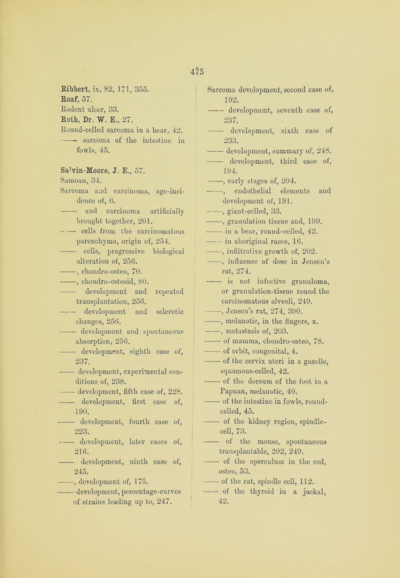 Ribbert, ix, 82, 171, 355. Roaf, 57. Rodent ulcer, 33. Roth, Dr. W. E., 27. ltound-cellcd sarcoma in a bear, 42. sarcoma of the intestine in fowls, 45. SaMn-Moore, J. E., 57. Samoan, 34. Sarcoma and carcinoma, age-inci- dence of, 6. and carcinoma artificially brought together, 201. cells from the carcinomatous parenchyma, origin of, 254. cells, progressive biological alteration of, 256. , chondro-osteo, 70. , chondro-osteoid, 80. development and repeated transplantation, 256. development and sclerotic changes, 256. —— development and spontaneous absorption, 256. development, eighth case of, 237. development, experimental con- ditions of, 238. development, fifth case of, 228. development, first case of, 190. development, fourth case of, 223. development, later cases of, 216. development, ninth case of, 245. , development of, 175. development, percentage-curves of strains leading up to, 247. Sarcoma development, second case of, 192. development, seventh case of, 237. development, sixth case of 233. development, summary of, 248. development, third case of, 194. , early stages of, 204. , endothelial elements and development of, 191. , giant-celled, 33. , granulation tissue and, 199. in a bear, round-celled, 42. in aboriginal races, 16. , infiltrative growth of, 202. , influence of dose in Jensen’s rat, 274. is not infective granuloma, or granulation-tissue round the carcinomatous alveoli, 249. , Jensen’s rat, 274, 390. , melanotic, in the fingers, x. , metastasis of, 203. of mamma, chondro-osteo, 78. of orbit, congenital, 4. of the cervix uteri in a gazelle, squamous-celled, 42. of the dorsum of the foot in a Papuan, melanotic, 40. —— of the intestine in fowls, round- celled, 45. of the kidney region, spindle- cell, 73. of the mouso, spontaneous transplantable, 202, 249. of the oporculum in the cod, ostco, 53. — of the rat, spindle cell, 112. of the thyroid in a jackal, 42.