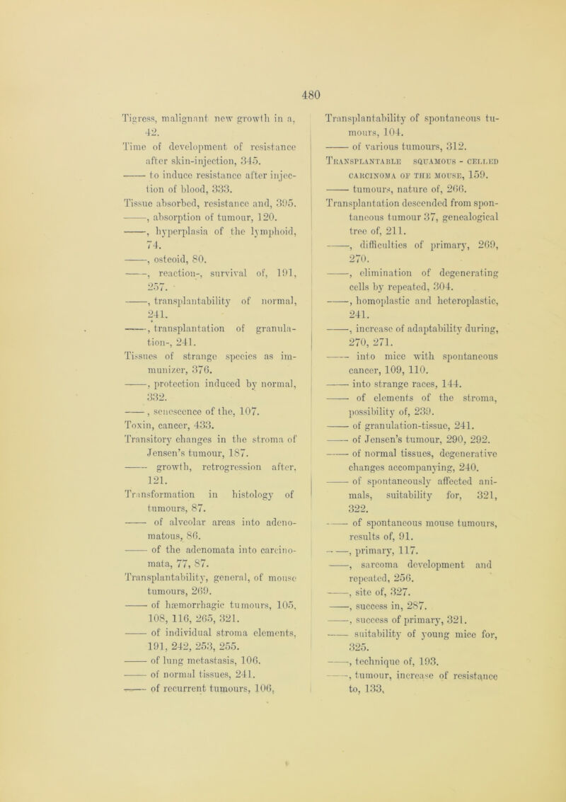 Tigress, malignant new growth in a, 42. Time of development of resistance after skin-injection, 345. to induce resistance after injec- tion of blood, 333. Tissue absorbed, resistance and, 395. : , absorption of tumour, 120. , hyperplasia of the lymphoid, 74. , osteoid, 80. , reaction-, survival of, 191, 257. , transplantability of normal, 241. , transplantation of granula- tion-, 241. Tissues of strange species as im- munizer, 370. , protection induced by normal, 332. , senescence of the, 107. Toxin, cancer, 433. Transitory changes in the stroma of Jensen’s tumour, 187. growth, retrogression after. 121. Transformation in histology of tumours, 87. of alveolar areas into adeno- matous, 86. of the adenomata into carcino- mata, 77, 87. Transplantability, general, of mouse tumours, 269. of haemorrhagic tumours, 105, 108, 116, 265, 321. of individual stroma elements, 191, 242, 253, 255. of lung metastasis, 106. of normal tissues, 241. of recurrent tumours, 106, Transplantability of spontaneous tu- mours, 104. of various tumours, 312. Transplantable squamous - celled CARCINOMA OF THE MOUSE, 159. tumours, nature of, 266. Transplantation descended from spon- taneous tumour 37, genealogical tree of, 211. , difficulties of primary, 269, 270. , elimination of degenerating cells by repeated, 304. , homoplastic and heteroplastic, 241. , increase of adaptability during, 270, 271. into mice with spontaneous cancer, 109, 110. into strange races, 144. —— of elements of the stroma, possibility of, 239. of granulation-tissue, 241. of Jensen’s tumour, 290, 292. of normal tissues, degenerative changes accompanying, 240. of spontaneously affected ani- mals, suitability for, 321, 322. of spontaneous mouse tumours, results of, 91. , primary, 117. , sarcoma development and repeated, 256. , site of, 327. , success in, 287. , success of primary, 321. suitability of young mice for, 325. , technique of, 193. —, tumour, increase of resistance to, 133,