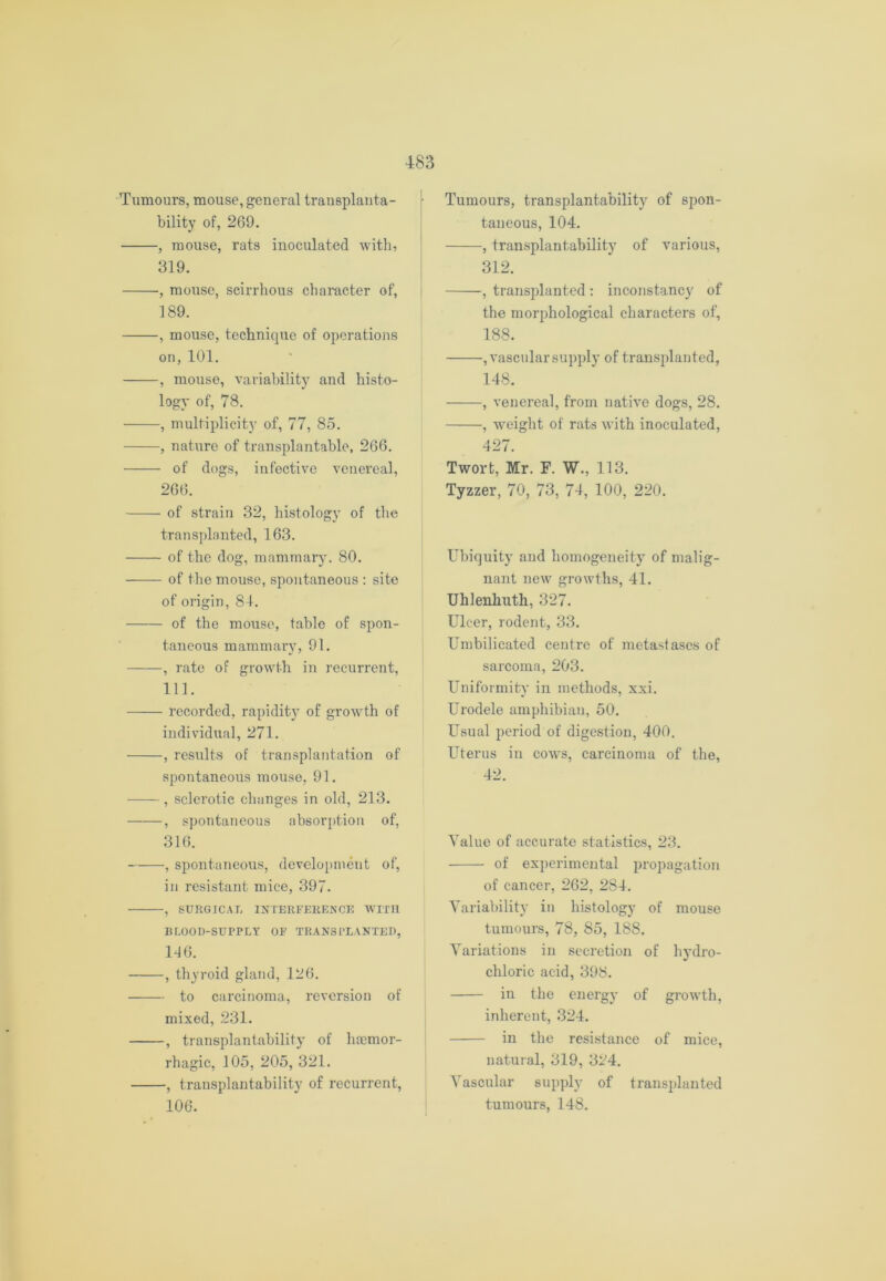 Tumours, mouse, general trausplanta- bility of, 269. , mouse, rats inoculated with, 319. , mouse, scirrhous character of, 189. , mouse, technique of operations on, 101. , mouse, variability and histo- logy of, 78. , multiplicity of, 77, 85. , nature of transplantable, 266. of dogs, infective venereal, 266. of strain 32, histology of the transplanted, 163. of the dog, mammary. 80. of the mouse, spontaneous : site of origin, 84. of the mouse, table of spon- taneous mammary, 91. , rate of growth in recurrent, 111. —— recorded, rapidity of growth of individual, 271. , results of transplantation of spontaneous mouse, 91. , sclerotic changes in old, 213. , spontaneous absorption of, 316. , spontaneous, development of, in resistant mice, 397. , SURGICAL INTERFERENCE WITH BLOOD-SUPPLY OF TRANSPLANTED, 146. , thyroid gland, 126. to carcinoma, reversion of mixed, 231. , transplantability of haemor- rhagic, 105, 205, 321. , transplantability of recurrent, 106. Tumours, transplantability of spon- taneous, 104. , transplantability of various, 312. , transplanted : inconstancy of the morphological characters of, 188. , vascular supply of transplanted, 148. ——■, venereal, from native dogs, 28. , weight of rats with inoculated, 427. Twort, Mr. F. W., 113. Tyzzer, 70, 73, 74, 100, 220. Ubiquity and homogeneity of malig- nant new growths, 41. Uhlenliuth, 327. Ulcer, rodent, 33. Umbilieated centre of metastascs of sarcoma, 203. Uniformity in methods, xxi. Urodele amphibian, 50. Usual period of digestion, 400. Uterus in cowts, carcinoma of the, 42. Value of accurate statistics, 23. of experimental propagation of cancer, 262, 284. Variability in histology of mouse tumours, 78, 85, 188. Variations in secretion of hydro- chloric acid, 398. in the energy of growth, inherent, 324. in the resistance of mice, natural, 319, 324. Vascular supply of transplanted tumours, 148.