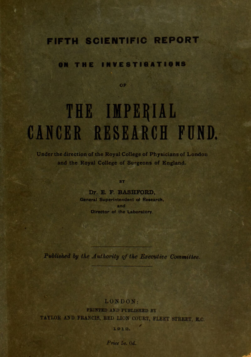 THE IMPERIAL CANCER RESEARCH FDND. Under the direction of the Royal College of Physicians of London and the Royal College of Surgeons of England. BY Dr. E. F. BASHFORD, General Superintendent of Research, and Director of the Laboratory. m Published by the Authority of the Executive Committee. jt i LONDON: PBINTED AND PUBLISHED BY TAYLOB AND FBANCI8, BED LION COUBT, FLEET STBEET, E.C. 1912. Price 5s. Qd.