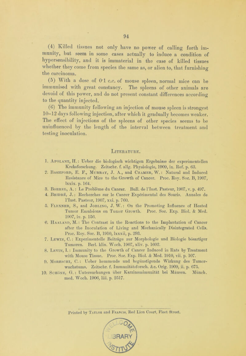 (4) Killed tissues not only have no power of calling forth im- munity, but seem in some cases actually to induce a condition of hypersensibility, and it is immaterial in the case of killed tissues whether they come from species the same as, or alien to, that furnishing the carcinoma. (5) With a dose of O'l c.c. of mouse spleen, normal mice can be immunised with great constancy. The spleens of other animals are devoid of this power, and do not present constant differences according to the quantity injected. (6) The immunity folio win g an injection of mouse spleen is strongest 10-12 days following injection, after which it gradually becomes weaker. The effect of injections of the spleens of other species seems to be uninfluenced by the length of the interval between treatment and testing inoculation. Literature. 1. Apolant, IT.: Ueber die biologisch wichtigen Ergebnisse der experimentellen Krebsforschung. Zeitschr. f. allg. Physiologic, 1909, ix. Ref. p. 63. 2. Bashforp, E. F., Murray, J. A., and Cramer, W.: Natural and Induced Resistance of Mice to the Growth of Cancer. Proc. Roy. Soc. B, 1907, lxxix. p. 164. 3. Borrke, A.: Le Probleme du Cancer. Bull, de l’lnst. Pasteur, 1907, v. p. 497. 4. Bripre, J.: Recherches sur le Cancer Experimental des Souris. Anuales de l’lnst. Pasteur, 1907, xxi. p. 760. 5. Flexner, S., and Jobbing, J. W. : On the Promoting Influence of Heated Tumor Emulsions on Tumor Growth. Proc. Soc. Exp. Biol. & Med. 1907, iv. p. 156. 6. IIaalanp, M.: The Contrast in the Reactions to the Implantation of Cancer after the Inoculation of Living and Mechanically Disintegrated Cells. Proc. Roy. Soc. B, 1910, lxxxii, p. 293. 7. Lewin, C. : Experimentelle Beitrage zur Morphologie und Biologie bdsartiger Tumoren. Berl. Min. Woch. 1907, xliv. p. 1602. 8. Levin, I.: Immunity to the Growth of Cancer Induced in Rats by Treatment with Mouse Tissue. Proc. Soc. Exp. Biol. <fc Med. 1910, vii. p. 107. 9. Moreschi, C. : Ueber hemmende und begiiustigende Wirkung des Tumor- wachstums. Zeitschr. f. Immunitlitsforsch. &c. Orig. 1909, ii. p. 675. 10. Schone, G. : Untersuchungen iiber Karzinomimunitat bei Miiusen. MUnch. med. Woch. 1906, liii. p. 2517. Printed by Taylor and Francis, Red Lion Court, Fleet Street.