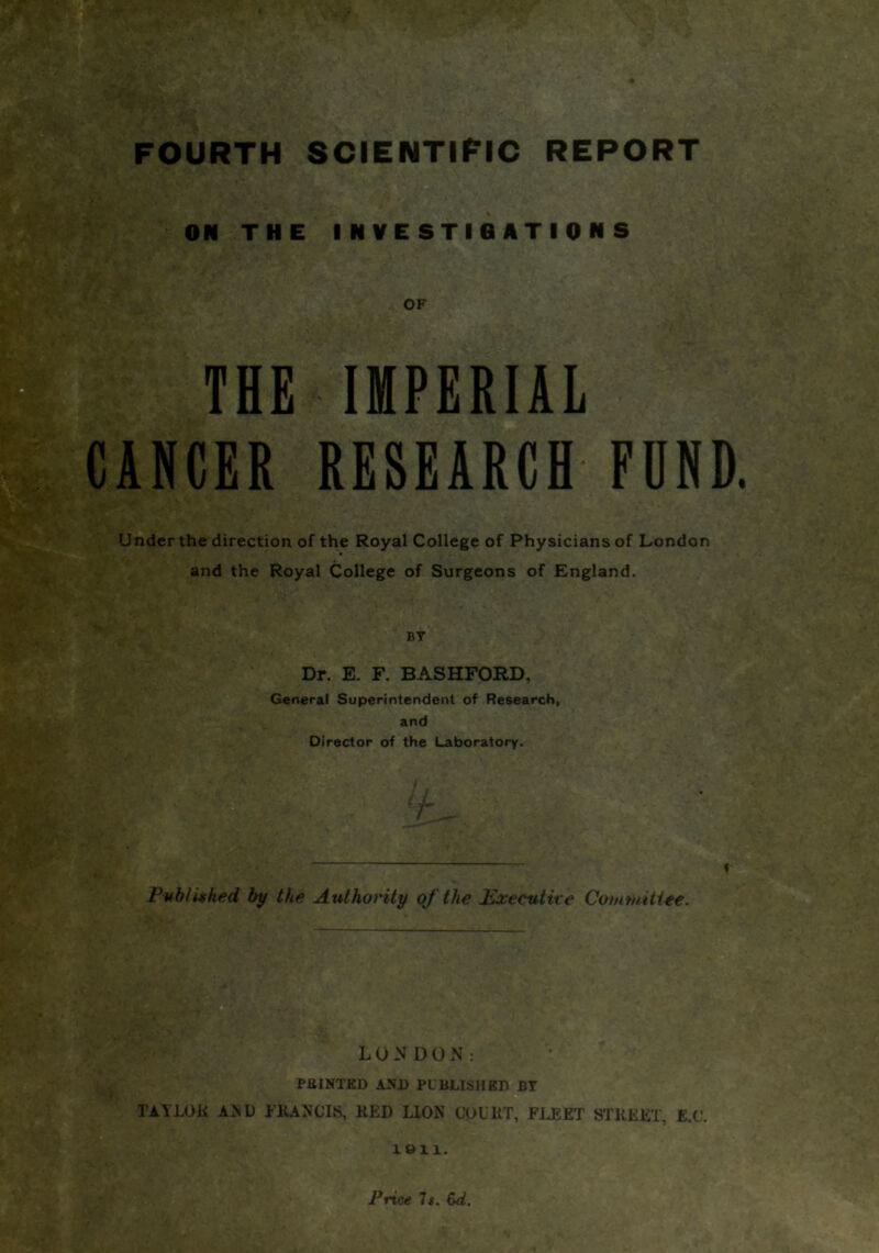 ON THE INVESTIGATIONS OF THE IMPERIAL CANCER RESEARCH FUND Under the direction of the Royal College of Physicians of London and the Royal College of Surgeons of England. BY Dr. E. F. BASHFORD, General Superintendent of Research, and Director of the Laboratory. -  *' '-V . . * ’ j-- ‘ r Publithed by the Authority of the Executive Committee. TAYLOR AND FRANCIS, RED LION COURT, FJ.EET STREET, E.C. 1811. Price It. &d.