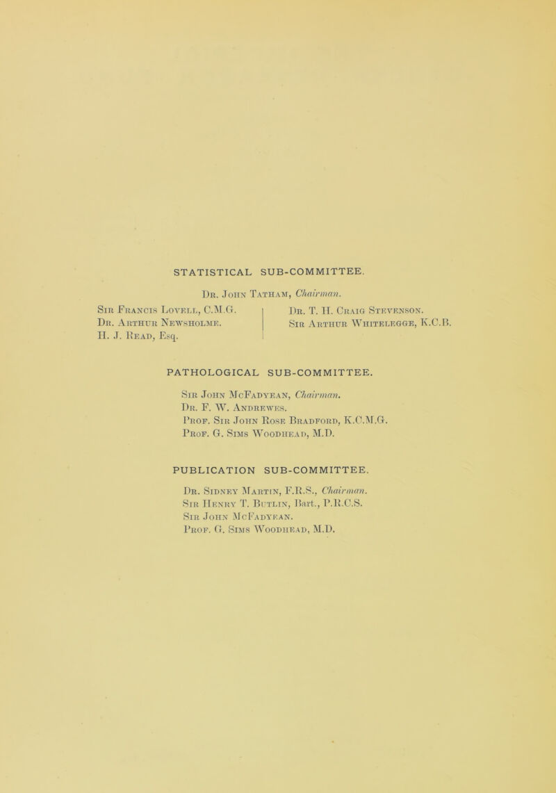 STATISTICAL SUB-COMMITTEE. Dr. John Tatham, Chairman. Sir Francis Lovell, C.M.G. Dr. Arthur Newsiiolme. Dr. T. II. Craig Stevenson. Sir Arthur Wiiitelegge, K.C.B. Ii. J. Read, Esq. PATHOLOGICAL SUB-COMMITTEE. Sir John McFadyean, Chairman. Dr. F. W. Andrewes. Prof. Sir John Rose Bradford, K.C.M.G. Prof. G. Sims Woodhead, M.D. PUBLICATION SUB-COMMITTEE. Dr. Sidney Martin, F.R.S., Chairman. Sir John McFadyean. Prof. G. Sims Woodhead, M.D.