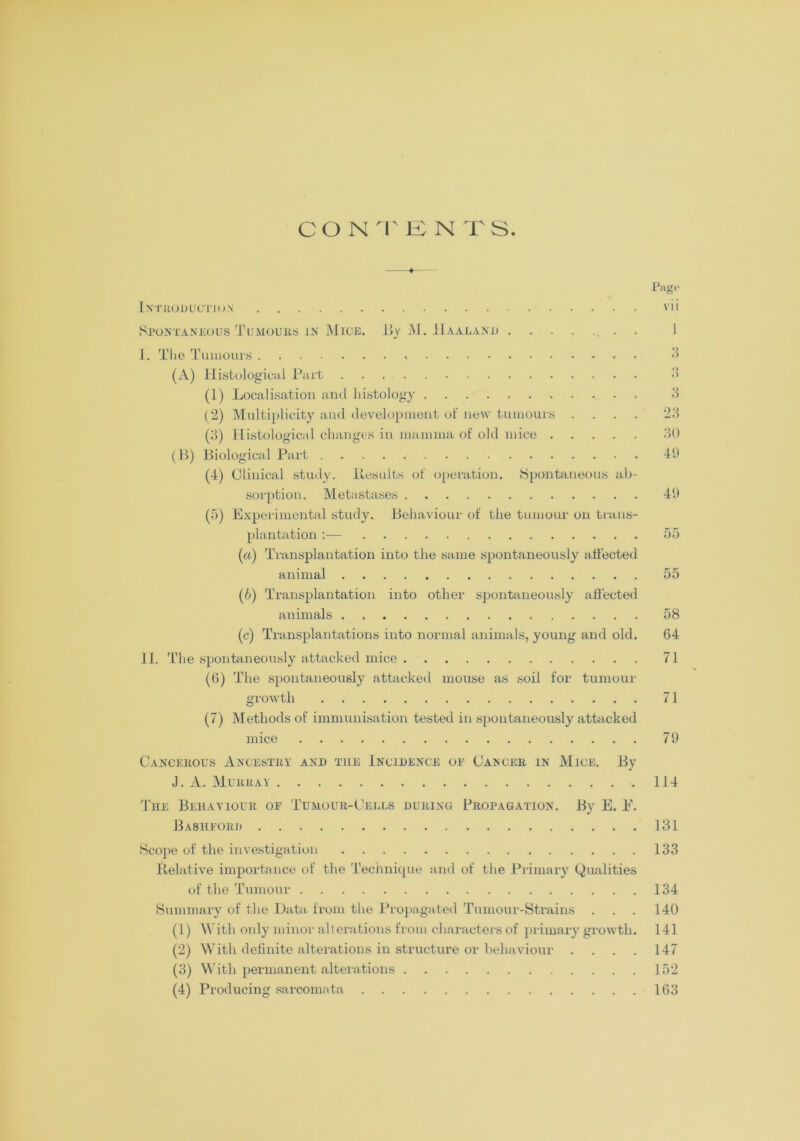 CONTENTS. Page Introduction vii Spontaneous Tumours in Mice. JJv M. Haaland 1 I. The Tumours 3 (A) Histological Part 3 (1) Localisation and histology 3 (2) Multiplicity and development of new tumours .... 23 (3) Histological changes in mamma of old mice 30 (B) Biological Part 49 (4) Clinical study. Results of operation. Spontaneous ab- sorption. Meta stases 49 (5) Experimental study. Behaviour of the tumour on trans- plantation :— 55 («) Transplantation into the same spontaneously affected animal 55 (6) Transplantation into other spontaneously affected animals 58 (c) Transplantations into normal animals, young and old. 64 II. The spontaneously attacked mice 71 (6) The spontaneously attacked mouse as soil for tumour growth 71 (7) Methods of immunisation tested in spontaneously attacked mice 79 Cancerous Ancestry and the Incidence oe Cancer in Mice. By J. A. Murray 114 The Behaviour or Tumour-Cells during Propagation. By E. E. B ASHFORD 131 Scope of the investigation 133 Relative importance of the Technique and of the Primary Qualities of the Tumour 134 Summary of the Data from the Propagated Tumour-Strains . . . 140 (1) With only minor alterations from characters of primary growth. 141 (2) With definite alterations in structure or behaviour . . . . 147 (3) With permanent alterations 152 (4) Producing sarcomata 163