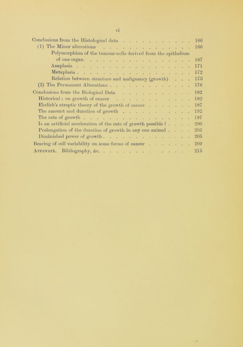 Conclusions from the Histological data 166 (1) The Minor alterations 166 Polymorphism of the tumour-cells derived from the epithelium of one organ 167 Anaplasia 171 Metaplasia 172 Relation between structure and malignancy (growth) . . . 173 (2) The Permanent Alterations 176 Conclusions from the Biological Data 182 Historical; on growth of cancer .... 182 Ehrlich’s atreptic theory of the growth of cancer 187 The amount and duration of growth .... 192 The rate of growth 197 Is an artificial acceleration of the rate of growth possible ? . . . . 200 Prolongation of the duration of growth in any one animal .... 203 Diminished power of growth 205 Bearing of cell variability on some forms of cancer 209 Appendix. Bibliography, Ac 215