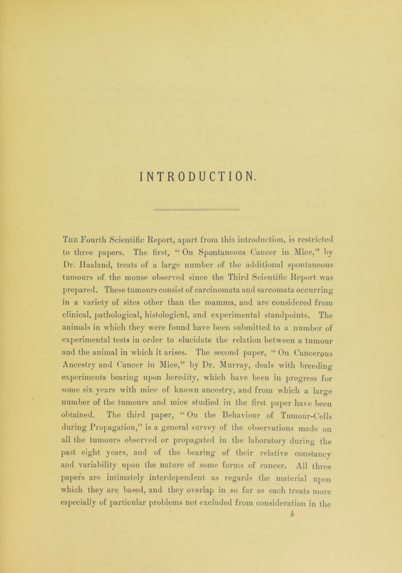INTRODUCTION. The Fourth Scientific Report, apart from this introduction, is restricted to three papers. The first, “ On Spontaneous Cancer in Mice,0 by Dr. Raaland, treats of a large number of the additional spontaneous tumours of the mouse observed since the Third Scientific Report was prepared. These tumours consist of carcinomata and sarcomata occurring in a variety of sites other than the mamma, and are considered from clinical, pathological, histological, and experimental standpoints. The animals in which they were found have been submitted to a number of experimental tests in order to elucidate the relation between a tumour and the animal in which it arises. The second paper, “ On Cancerous Ancestry and Cancer in Mice,0 by Dr. Murray, deals with breeding- experiments bearing upon heredity, which have been in progress for some six years with mice of known ancestry, and from which a large number of the tumours and mice studied in the first paper have been obtained. The third paper, “ On the Behaviour of Tumour-Cells during Propagation,0 is a general survey of the observations made on all the tumours observed or propagated in the laboratory during the past eight years, and of the bearing of their relative constancy and variability upon the nature of some forms of cancer. All three papers are intimately interdependent as regards the material upon which they are based, and they overlap in so far as each treats more especially of particular problems not excluded from consideration in the