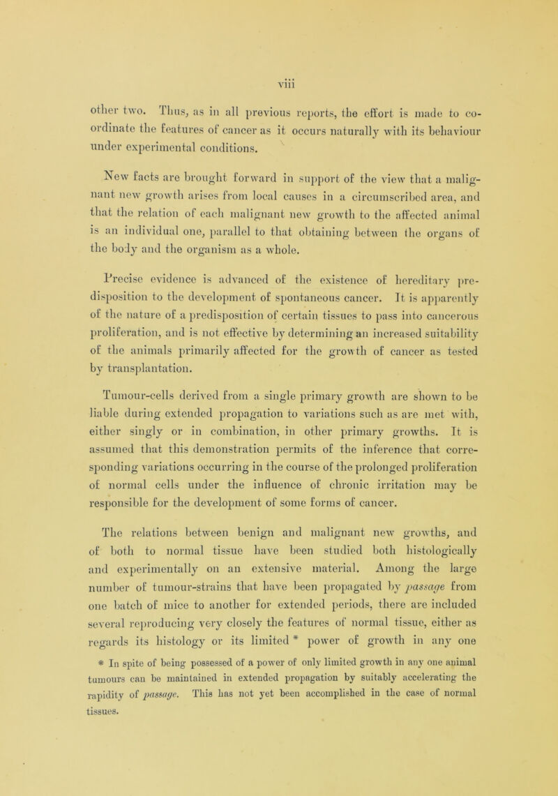 other two. I litis, as in all previous reports, the effort is made to co- ordinate the features of cancer as it occurs naturally with its behaviour under experimental conditions. New facts are brought forward in support of the view that a malig- nant new growth arises from local causes in a circumscribed area, and that the relation of each malignant new growth to the affected animal is an individual one, parallel to that obtaining between the organs of the body and the organism as a whole. Precise evidence is advanced of the existence of hereditary pre- disposition to the development of spontaneous cancer. It is apparently of the nature of a predisposition of certain tissues to pass into cancerous proliferation, and is not effective by determining an increased suitability of the animals primarily affected for the growth of cancer as tested by transplantation. Tumour-cells derived from a single primary growth are shown to be liable during extended propagation to variations such as are met with, either singly or in combination, in other primary growths. It is assumed that this demonstration permits of the inference that corre- sponding variations occurring in the course of the prolonged proliferation of normal cells under the influence of chronic irritation may be responsible for the development of some forms of cancer. The relations between benign and malignant new growths, and of both to normal tissue have been studied both histologically and experimentally on an extensive material. Among the large number of tumour-strains that have been propagated by passage from one batch of mice to another for extended periods, there are included several reproducing very closely the features of normal tissue, either as regards its histology or its limited * power of growth in any one * In spite of being- possessed of .a power of only limited growth in any one animal tumours can be maintained in extended propagation by suitably accelerating the rapidity of passage. This has not yet been accomplished in the case of normal tissues.