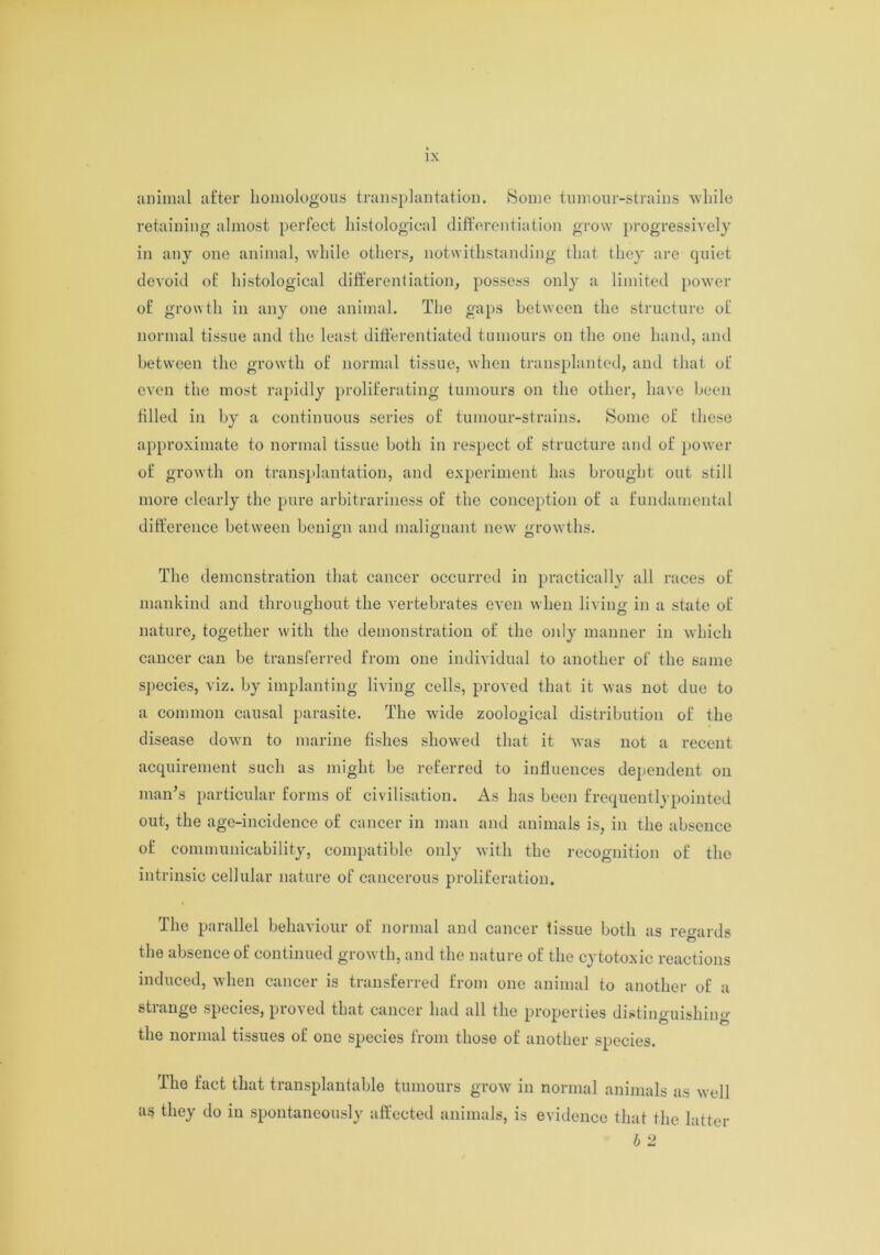 animal after homologous transplantation. Some tumour-strains while retaining almost perfect histological differentiation grow progressively in any one animal, while others, notwithstanding that they are quiet devoid of histological differentiation, possess only a limited power of growth in any one animal. The gaps between the structure of normal tissue and the least differentiated tumours on the one hand, and between the growth of normal tissue, when transplanted, and that of even the most rapidly proliferating tumours on the other, have been filled in by a continuous series of tumour-strains. Some of these approximate to normal tissue both in respect of structure and of power of growth on transplantation, and experiment has brought out still more clearly the pure arbitrariness of the conception of a fundamental difference between benign and malignant new growths. The demonstration that cancer occurred in practically all races of mankind and throughout the vertebrates even when living in a state of nature, together with the demonstration of the only manner in which cancer can be transferred from one individual to another of the same species, viz. by implanting living cells, proved that it was not due to a common causal parasite. The wide zoological distribution of the disease down to marine fishes showed that it was not a recent acquirement such as might be referred to influences dependent on man’s particular forms of civilisation. As has been frequentlypointed out, the age-incidence of cancer in man and animals is, in the absence of communicability, compatible only with the recognition of the intrinsic cellular nature of cancerous proliferation. The parallel behaviour of normal and cancer lissue both as regards the absence of continued growth, and the nature of the cytotoxic reactions induced, when cancer is transferred from one animal to another of a strange species, proved that cancer had all the properties distinguishing the normal tissues of one species from those of another species. The fact that transplantable tumours grow in normal animals as well as they do in spontaneously affected animals, is evidence that the latter b 2