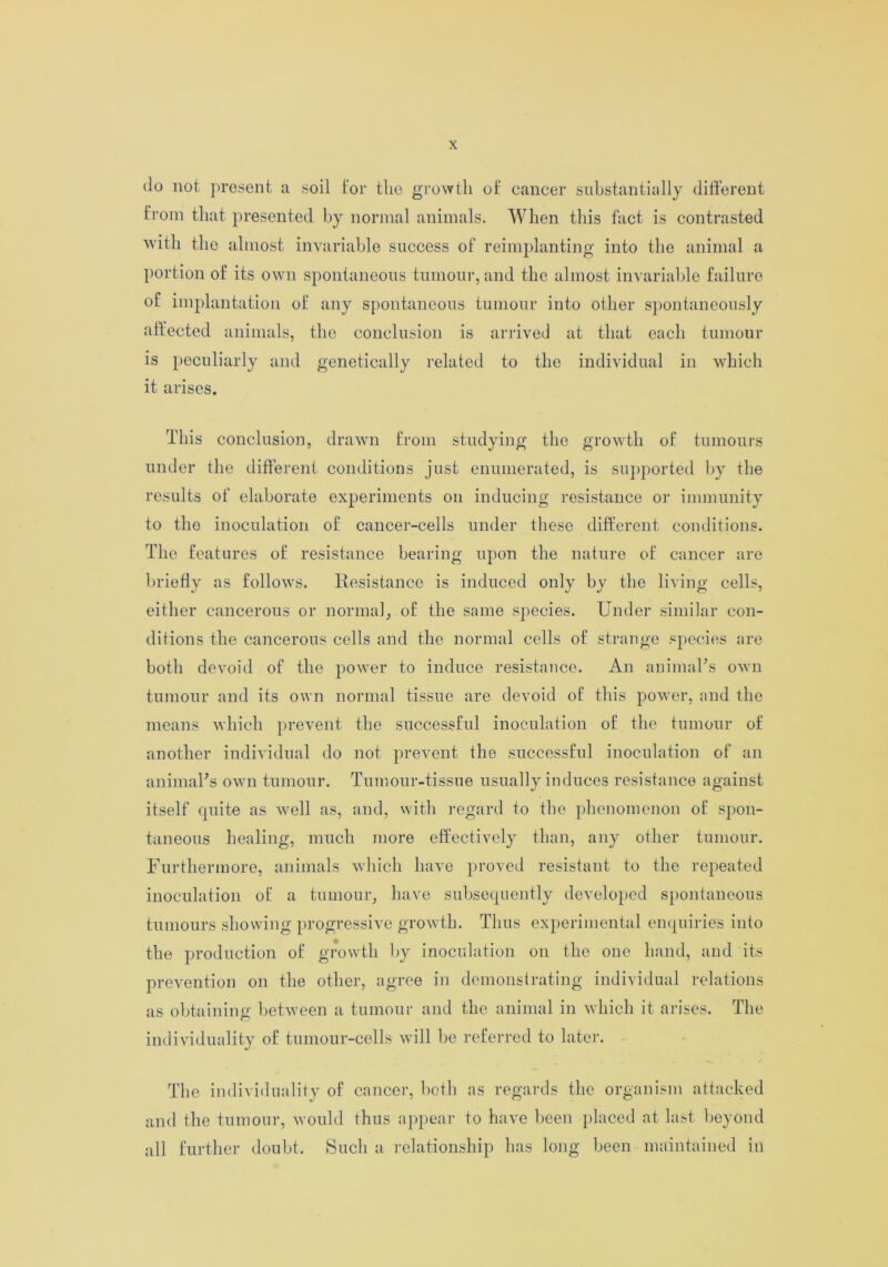 do not present a soil for the growth of cancer substantially different from that presented by normal animals. When this fact is contrasted with the almost invariable success of reimplanting into the animal a portion of its own spontaneous tumour, and the almost invariable failure of implantation of any spontaneous tumour into other spontaneously affected animals, the conclusion is arrived at that each tumour is peculiarly and genetically related to the individual in which it arises. This conclusion, drawn from studying the growth of tumours under the different conditions just enumerated, is supported by the results of elaborate experiments on inducing resistance or immunity to the inoculation of cancer-cells under these different conditions. The features of resistance bearing upon the nature of cancer are briefly as follows. Resistance is induced only by the living cells, either cancerous or normal, of the same species. Under similar con- ditions the cancerous cells and the normal cells of strange species are both devoid of the power to induce resistance. An animal’s own tumour and its own normal tissue are devoid of this power, and the means which prevent the successful inoculation of the tumour of another individual do not prevent the successful inoculation of an animal’s own tumour. Tumour-tissue usually induces resistance against itself quite as well as, and, with regard to the phenomenon of spon- taneous healing, much more effectively than, any other tumour. Furthermore, animals which have proved resistant to the repeated inoculation of a tumour, have subsequently developed spontaneous tumours showing progressive growth. Thus experimental enquiries into the production of growth by inoculation on the one hand, and its prevention on the other, agree in demonstrating individual relations as obtaining between a tumour and the animal in which it arises. The individuality of tumour-cells will be referred to later. The individuality of cancer, both as regards the organism attacked and the tumour, would thus appear to have been placed at last beyond all further doubt. Such a relationship has long been maintained in