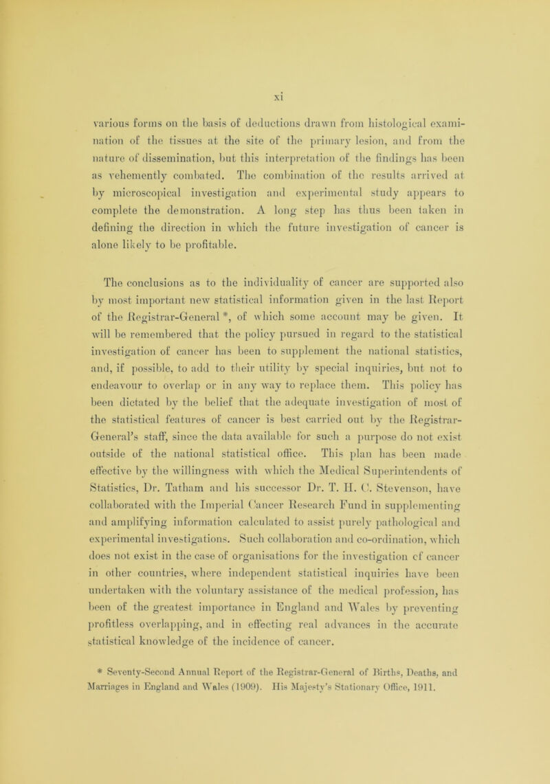 various forms on the basis of deductions drawn from histological exami- nation of the tissues at the site of the primary lesion, and from the nature of dissemination, but this interpretation of the findings has been as vehemently combated. The combination of the results arrived at by microscopical investigation and experimental study appears to complete the demonstration. A long step has thus been taken in defining the direction in which the future investigation of cancer is alone likely to be profitable. The conclusions as to the individuality of cancer are supported also by most important new statistical information given in the last Report of the Registrar-General *, of which some account may be given. It will be remembered that the policy pursued in regard to the statistical investigation of cancer has been to supplement the national statistics, and, if possible, to add to their utility by special inquiries, but not to endeavour to overlap or in any way to replace them. This policy has been dictated by the belief that the adequate investigation of most of the statistical features of cancer is best carried out by the Registrar- General's staff, since the data available for such a purpose do not exist outside of the national statistical office. This plan has been made effective by the willingness with which the Medical Superintendents of Statistics, Dr. Tatham and his successor Dr. T. II. 0. Stevenson, have collaborated with the Imperial Cancer Research Fund in supplementing and amplifying information calculated to assist purely pathological and experimental investigations. Such collaboration and co-ordination, which does not exist in the case of organisations for the investigation cf cancer in other countries, where independent statistical inquiries have been undertaken with the voluntary assistance of the medical profession, has been of the greatest importance in England and Wales by preventing profitless overlapping, and in effecting real advances in the accurate statistical knowledge of the incidence of cancer. * Seventy-Second Annual Report of the Registrar-General of Births, Deaths, and Marriages in England and Wales (1909). His Majesty's Stationary Office, 1911.
