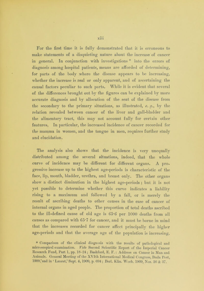 For the first time it is fully demonstrated that it is erroneous to make statements of a disquieting nature about the increase of cancer in general. In conjunction with investigations * into the errors of diagnosis among hospital patients, means are afforded of determining, for parts of the body where the disease appears to he increasing, whether the increase is real or only apparent, and of ascertaining the causal factors peculiar to such parts. While it is evident that several of the differences brought out by the figures can be explained by more accurate diagnosis and by allocation of the seat of the disease from the secondary to the primary situations, as illustrated, e. [/., by the relation revealed between cancer of the liver and gall-bladder and the alimentary tract, this may not account fully for certain other features. In particular, the increased incidence of cancer recorded for the mamma in women, and the tongue in men, requires further study and elucidation. The analysis also shows that the incidence is very unequally distributed among the several situations, indeed, that the whole curve of incidence may be different for different organs. A pro- gressive increase up to the highest age-periods is characteristic of the face, lip, mouth, bladder, urethra, and breast only. The other organs show a distinct diminution in the highest age-periods ; but it is not yet possible to determine whether this curve indicates a liability rising to a maximum and followed by a fall, or is merely the result of ascribing deaths to other causes in the case of cancer of internal organs in aged people. The proportion of total deaths ascribed to the ill-defined cause of old age is 05'G per 1000 deaths from all causes as compared with 65*7 for cancer, and it must be borne in mind that the increases recorded for cancer affect principally the higher age-periods and that the average age of the population is increasing. * Comparison of the clinical diagnosis with the results of pathological and microscopical examination. Vide Second Scientific Report of the Imperial Cancer Research Fund, Part 1, pp. 18-24 ; Rasliford, E. F. : Address on Cancer in Man and Animals. General Meeting of the XVItli International Medical Congress, Buda Pest,