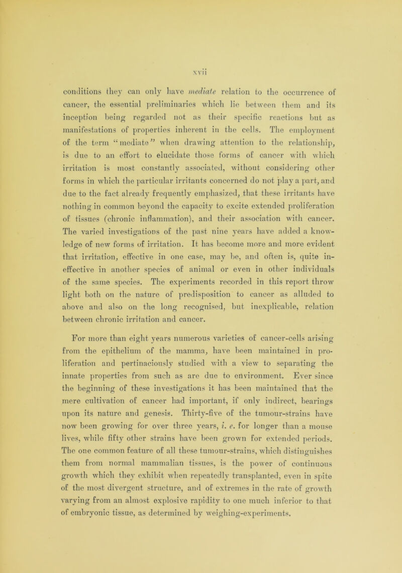 \vu conditions they can only have mediate relation to the occurrence of cancer, the essential preliminaries which lie between them and its inception being regarded not as their specific reactions but as manifestations of properties inherent in the cells. The employment of the term “mediate” when drawing attention to the relationship, is due to an effort to elucidate those forms of cancer with which irritation is most constantly associated, without considering other forms in which the particular irritants concerned do not play a part, and due to the fact already frequently emphasized, that these irritants have nothing in common beyond the capacity to excite extended proliferation of tissues (chronic inflammation), and their association with cancer. The varied investigations of the past nine years have added a know- ledge of now forms of irritation. It has become more and more evident that irritation, effective in one case, may be, and often is, quite in- effective in another species of animal or even in other individuals of the same species. The experiments recorded in this report throw light both on the nature of predisposition to cancer as alluded to above and also on the long recognised, but inexplicable, relation between chronic irritation and cancer. For more than eight years numerous varieties of cancer-cells arising from the epithelium of the mamma, have been maintained in pro- liferation and pertinaciously studied with a view to separating the innate properties from such as are due to environment. Ever since the beginning of these investigations it has been maintained that the mere cultivation of cancer had important, if only indirect, bearings upon its nature and genesis. Thirty-five of the tumour-strains have now been growing for over three years, i. e. for longer than a mouse lives, while fifty other strains have been grown for extended periods. The one common feature of all these tumour-strains, which distinguishes them from normal mammalian tissues, is the power of continuous growth which they exhibit when repeatedly transplanted, even in spite of the most divergent structure, and of extremes in the rate of growth varying from an almost explosive rapidity to one much inferior to that of embryonic tissue, as determined by weighing-experiments.