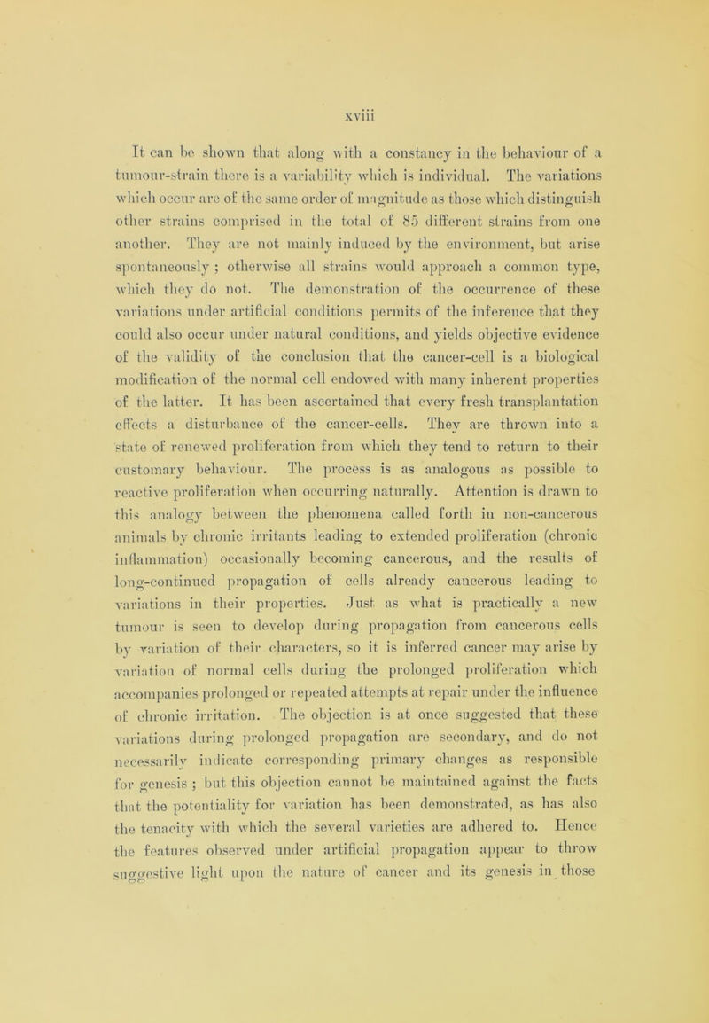 It can be shown that along with a constancy in the behaviour of a tumour-strain there is a variability which is individual. The variations which occur are of the same order of magnitude as those which distinguish other strains comprised in the total of 85 different strains from one another. They are not mainly induced by the environment, but arise spontaneously ; otherwise all strains would approach a common type, which they do not. The demonstration of the occurrence of these variations under artificial conditions permits of the inference that they could also occur under natural conditions, and yields objective evidence of the validity of the conclusion that the cancer-cell is a biological modification of the normal cell endowed with many inherent properties of the latter. It has been ascertained that every fresh transplantation effects a disturbance of the cancer-cells. They are thrown into a state of renewed proliferation from which they tend to return to their customary behaviour. The process is as analogous as possible to reactive proliferation when occurring naturally. Attention is drawn to this analogy between the phenomena called forth in non-cancerous animals by chronic irritants leading to extended proliferation (chronic inflammation) occasionally becoming cancerous, and the results of long-continued propagation of cells already cancerous leading to variations in their properties. Just as what is practically a new tumour is seen to develop during propagation from cancerous cells by variation of their characters, so it is inferred cancer may arise by variation of normal cells during the prolonged proliferation which accompanies prolonged or repeated attempts at repair under the influence of chronic irritation. The objection is at once suggested that these variations during prolonged propagation arc secondary, and do not necessarily indicate corresponding primary changes as responsible for genesis ; but this objection cannot be maintained against the facts that the potentiality for variation has been demonstrated, as has also the tenacity with which the several varieties are adhered to. Hence the features observed under artificial propagation appear to throw suggestive light upon the nature of cancer and its genesis in those