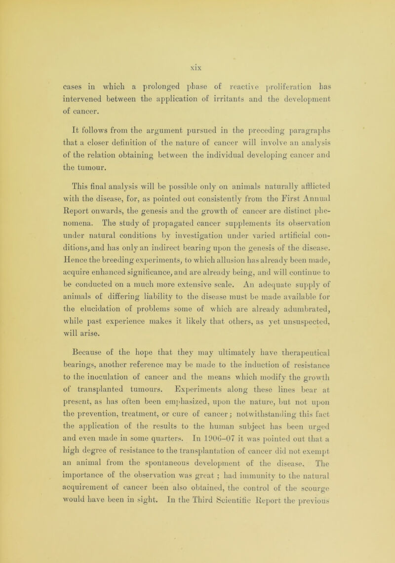 cases in which a prolonged phase of reactive proliferation has intervened between the application of irritants and the development of cancer. It follows from the argument pursued in the preceding paragraphs that a closer definition of the nature of cancer will involve an analysis of the relation obtaining between the individual developing cancer and the tumour. This final analysis will be possible only on animals naturally afflicted with the disease, for, as pointed out consistently from the First Annual Report onwards, the genesis and the growth of cancer are distinct phe- nomena. The study of propagated cancer supplements its observation under natural conditions by investigation under varied artificial con- ditions, and has only an indirect bearing upon the genesis of the disease. Hence the breeding experiments, to which allusion has already been made, acquire enhanced significance, and are already being, and will continue to be conducted on a much more extensive scale. An adequate supply of animals of differing liability to the disease must be made available for the elucidation of problems some of which are already adumbrated, while past experience makes it likely that others, as yet unsuspected, will arise. Because of the hope that they may ultimately have therapeutical bearings, another reference may be made to the induction of resistance to the inoculation of cancer and the means which modify the growth of transplanted tumours. Experiments along these lines bear at present, as has often been emphasized, upon the nature, but not upon the prevention, treatment, or cure of cancer; notwithstanding this fact the application of the results to the human subject has been urged and even made in some quarters. In 190G-07 it was pointed out that a high degree of resistance to the transplantation of cancer did not exempt an animal from the spontaneous development of the disease. The importance of the observation was great ; had immunity to the natural acquirement of cancer been also obtained, the control of the scourge would have been in sight. In the Third Scientific Report the previous