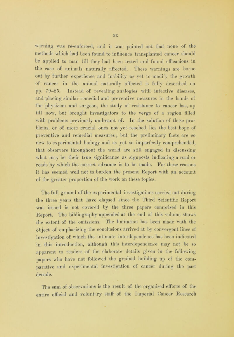 warning was re-enforced, and it was pointed out that none of the methods which had been found to influence transplanted cancer should be applied to man till they had been tested and found efficacious in the case of animals naturally affected. These warnings are borne out by further experience and inability as yet to modify the growth of cancer in the animal naturally affected is fully described on pp. 79-85. Instead of revealing analogies with infective diseases, and placing similar remedial and preventive measures in the hands of the physician and surgeon, the study of resistance to cancer has, up till now, but brought investigators to the verge of a region filled with problems previously undreamt of. In the solution of these pro- blems, or of more crucial ones not yet reached, lies the best hope of preventive and remedial measures ; but the preliminary facts are so new to experimental biology and as yet so imperfectly comprehended, that observers throughout the world are still engaged in discussing what may be their true significance as signposts indicating a road or roads by which the correct advance is to be made. For these reasons it has seemed well not to burden the present Report with an account of the greater proportion of the work on these topics. The full ground of the experimental investigations carried out during the three years that have elapsed since the Third Scientific Report was issued is not covered by the three papers comprised in this Report. The bibliography appended at the end of this volume shows the extent of the omissions. The limitation has been made with the object of emphasizing the conclusions arrived at by convergent lines of investigation of which the intimate interdependence has been indicated in this introduction, although this interdependence may not be so apparent to readers of the elaborate details given in the following- papers who have not followed the gradual building up of the com- parative and experimental investigation of cancer during the past decade. The sum of observations is the result of the organised efforts of the entire official and voluntary staff of the Imperial Cancer Research