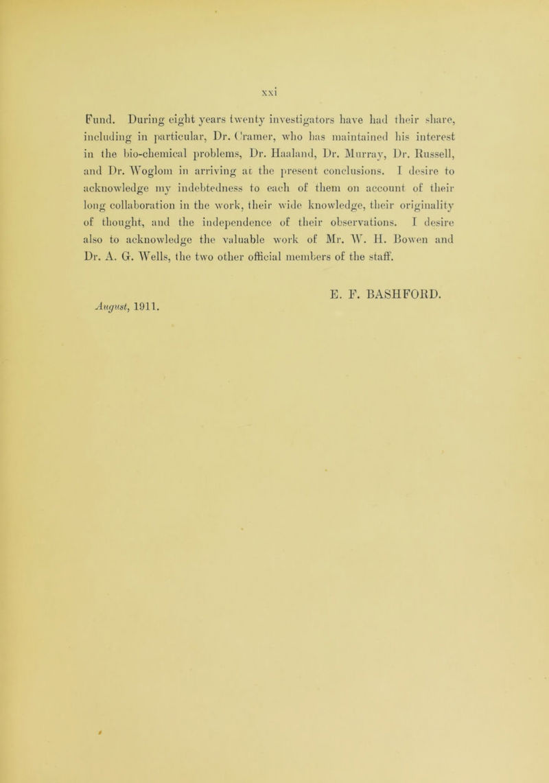 Fund. During eight years twenty investigators have had their share, including in particular, Dr. ( Vainer, who has maintained his interest in the bio-chemical problems, Dr. Haaland, Dr. Murray, Dr. Russell, and Dr. Woglom in arriving ax the present conclusions. I desire to acknowledge my indebtedness to each of them on account of their long collaboration in the work, their wide knowledge, their originality of thought, and the independence of their observations. I desire also to acknowledge the valuable work of Mr. AY. H. Bowen and Dr. A. G. AVells, the two other official members of the staff. August, 1911. E. F. BASHFORD.