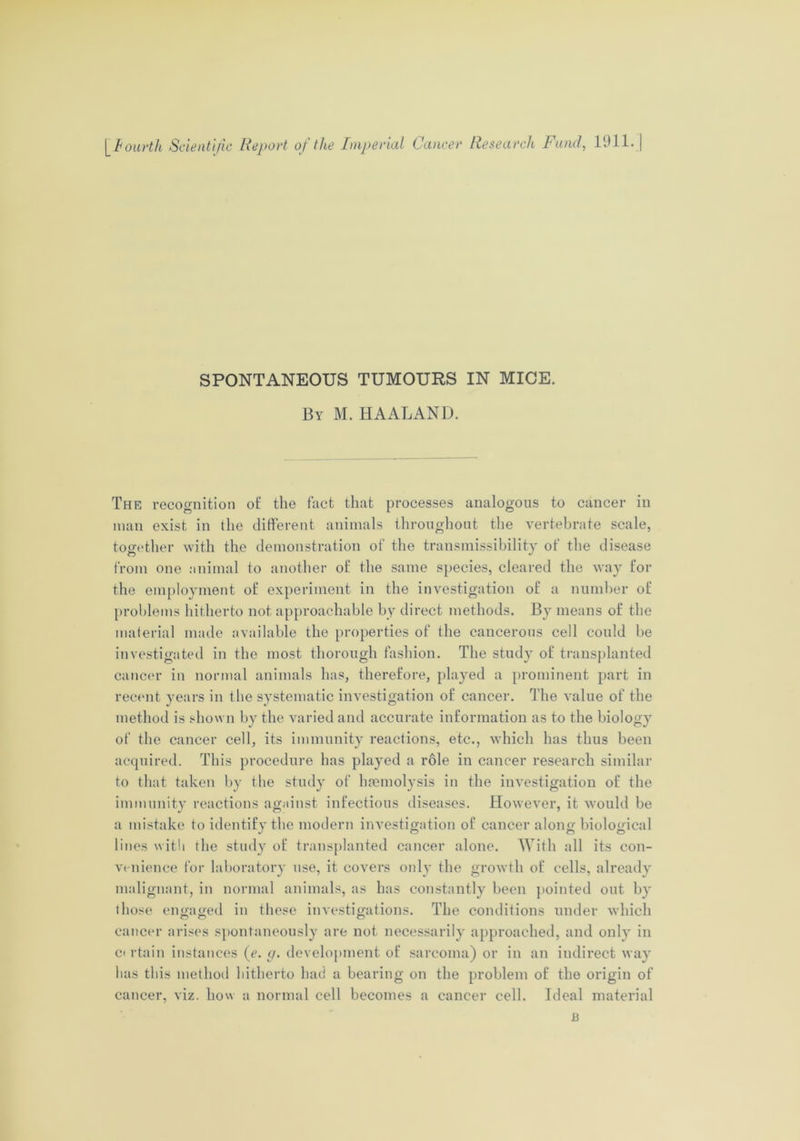 SPONTANEOUS TUMOURS IN MICE. By M. HAALAND. The recognition ot' the fact that processes analogous to cancer in man exist in the different animals throughout the vertebrate scale, together with the demonstration of the transmissibility of the disease from one animal to another of the same species, cleared the way for the employment of experiment in the investigation of a number of problems hitherto not approachable by direct methods. By means of the material made available the properties of the cancerous cell could be investigated in the most thorough fashion. The study of transplanted cancer in normal animals has, therefore, played a prominent part in recent years in the systematic investigation of cancer. The value of the method is shown by the varied and accurate information as to the biology of the cancer cell, its immunity reactions, etc., which has thus been acquired. This procedure has played a role in cancer research similar to that taken by the study of haemolysis in the investigation of the immunity reactions against infectious diseases. However, it would be a mistake to identify the modern investigation of cancer along biological lines with the study of transplanted cancer alone. With all its con- venience for laboratory use, it covers only the growth of cells, already malignant, in normal animals, as has constantly been pointed out by those engaged in these investigations. The conditions under which cancer arises spontaneously are not necessarily approached, and only in ci rtain instances (e. g. development of sarcoma) or in an iudirect way has this method hitherto had a bearing on the problem of the origin of cancer, viz. liow a normal cell becomes a cancer cell. Ideal material B