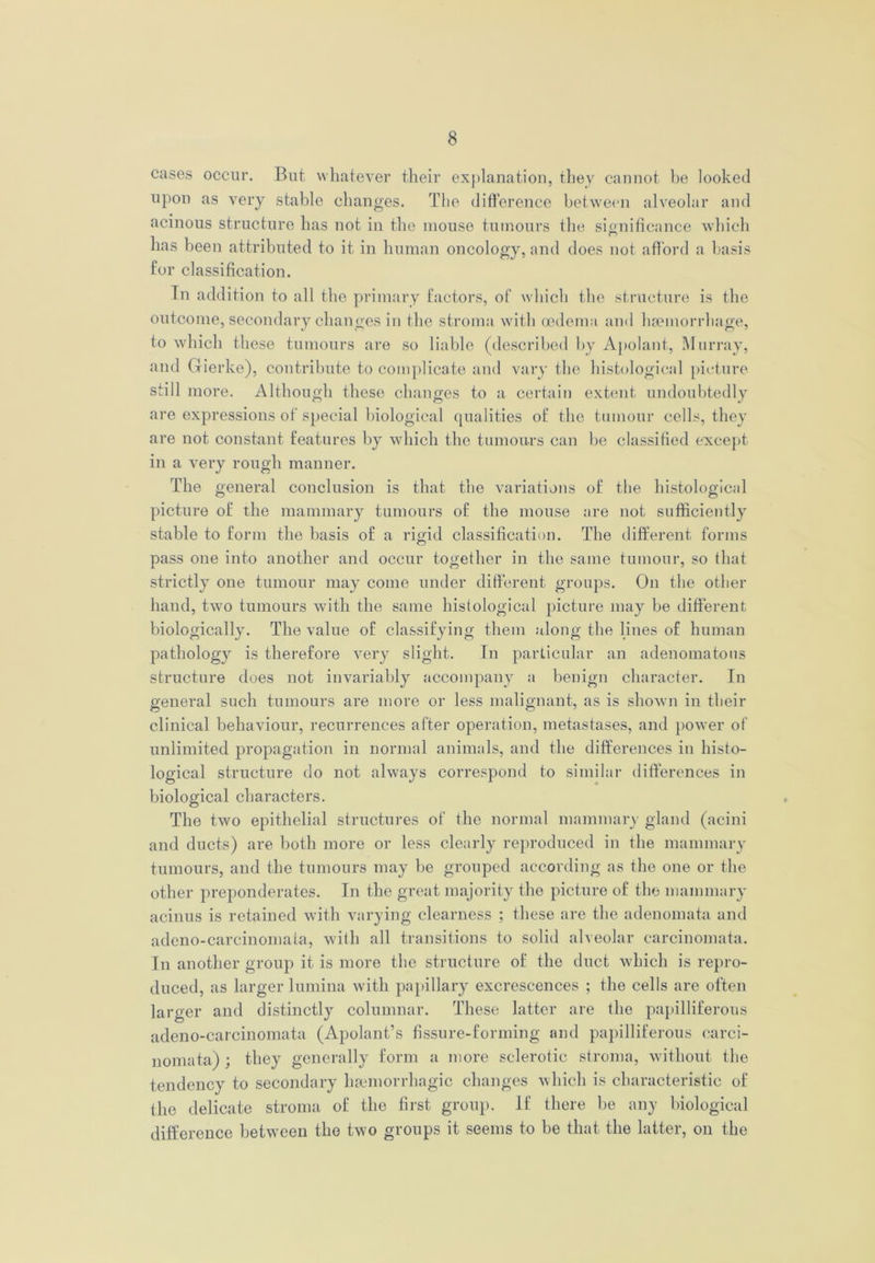 cases occur. But whatever their explanation, they cannot he looked upon as very stable changes. The difference between alveolar and acinous structure has not in the mouse tumours the significance which has been attributed to it in human oncology, and does not afford a basis for classification. In addition to all the primary factors, of which the structure is the outcome, secondary changes in the stroma with oedema and haemorrhage, to which these tumours are so liable (described by Apolant, Murray, and Gierke), contribute to complicate and vary the histological picture still more. Although these changes to a certain extent undoubtedly are expressions of special biological qualities of the tumour cells, they are not constant features by which the tumours can he classified except in a very rough manner. The general conclusion is that the variations of the histological picture of the mammary tumours of the mouse are not sufficiently stable to form the basis of a rigid classification. The different forms pass one into another and occur together in the same tumour, so that strictly one tumour may come under different groups. On the other hand, two tumours with the same histological picture may be different biologically. The value of classifying them along the lines of human pathology is therefore very slight. In particular an adenomatous structure does not invariably accompany a benign character. In general such tumours are more or less malignant, as is shown in their clinical behaviour, recurrences after operation, metastases, and power of unlimited propagation in normal animals, and the differences in histo- logical structure do not always correspond to similar differences in biological characters. The two epithelial structures of the normal mammary gland (acini and ducts) are both more or less clearly reproduced in the mammary tumours, and the tumours may be grouped according as the one or the other preponderates. In the great majority the picture of the mammary acinus is retained with varying clearness ; these are the adenomata and adeno-carcinomaia, with all transitions to solid alveolar carcinomata. In another group it is more the structure of the duct which is repro- duced, as larger lumina with papillary excrescences ; the cells are often larger and distinctly columnar. These latter are the papilliferous adeno-carcinomata (Apolant’s fissure-forming and papilliferous carci- nomata) ; they generally form a more sclerotic stroma, without the tendency to secondary haemorrhagic changes which is characteristic of the delicate stroma of the first group. If there be any biological difference between the two groups it seems to be that the latter, on the