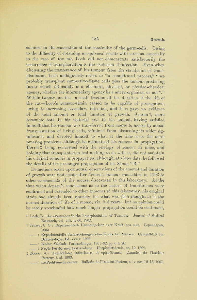 assumed in the conception o£ the continuity of the germ-cells. Owing to the difficulty of obtaining unequivocal results with sarcoma, especially in the case of the rat, Loeb did not demonstrate satisfactorily the occurrence of transplantation to the exclusion of infection. Even when discussing the tranference of his tumour from the standpoint of trans- plantation, Loeb ambiguously refers to “a complicated process/' “ we probably transplant connective-tissue cells plus the tumour-producing factor which ultimately is a chemical, physical, or physico-chemical agency, whether the intermediary agency be a micro-organism or not *.” Within twenty months—a small fraction of the duration of the life of the rat—Loeb’s tumour-strain ceased to be capable of propagation, owing to increasing secondary infection, and thus gave no evidence of the total amount or total duration of growth. Jensen f, more fortunate both in his material and in the animal, having satisfied himself that his tumour was transferred from mouse to mouse by actual transplantation of living cells, refrained from discussing its wider sig- nificance, and devoted himself to what at the time were the more pressing problems, although he maintained his tumour in propagation. Borrel | being concerned with the etiology of cancer in mice, and holding that transplantation had nothing to do with it, did not maintain his original tumours in propagation, although, at a later date, he followed the details of the prolonged propagation of his Strain “B.” Deductions based upon actual observations of the amount and duration of growth were first made after Jensen’s tumour was added in 1903 to other carcinomata of the mouse, discovered in this laboratory. At the time when Jensen’s conclusions as to the nature of transference were confirmed and extended to other tumours of this laboratory, his original strain had already been growing for what was then thought to be the normal duration of life of a mouse, viz. 2-3 years; but no opinion could be safely vouchsafed how much longer propagation could be continued, * Loeb, L.: Investigations in the Transplantation of Tumours. Journal of Medical Research, vol. viii. p. 60, 1902. t Jensen, C. O.: Experimentelle Undersogelser over Kraft hos mus. Copenhagen, 1903. : Experimentelle Untersucliungen iiber Krebs hei Mausen. Centralblatt fur Bakteriologie, Bd. xxxiv. 1903. : Biolog. Selskabs Forhandlinger, 1901-02, pp. 6 & 20. : Nogle Forsog med kraftsvulster. Ilospitalstidende, no. 19, 1902. X Borrel, A.: EpithMioses infectieuses et epitheliomas. Annales de l’lnstitut Pasteur, t. xi. 1903. : Le Probleme du cancer. Bulletin de l'lustitut Pasteur, t. iv. nos. 12-lo,'1907.