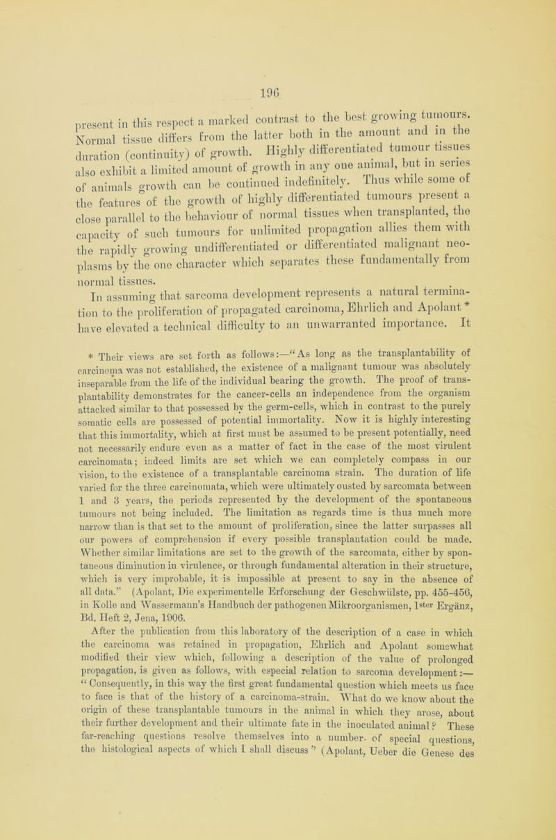 19G present in this respect a marked contrast to the best growing tu.noui s. Normal tissue differs from the latter both in the amount and in the duration (continuity) of growth. Highly differentiated tumour tissues also exhibit a limited amount of growth in any one animal, but in senes of animals growth can be continued indefinitely. J ims while some of the features of the growth of highly differentiated tumours present a close parallel to the behaviour o£ normal tissues when transplanted, the capacity of such tumours for unlimited propagation allies them with ti.e rapidly growing undifferentiated or differentiated malignant neo- plasms by the one character which separates these fundamentally from normal tissues. In assuming that sarcoma development represents a natural termina- tion to the proliferation of propagated carcinoma, Ehrlich and Apolant * have elevated a technical difficulty to an unwarranted importance. It * Their views are set forth as follows“ As long as the transplantability of carcinoma was not established, the existence of a malignant tumour was absolutely inseparable from the life of the individual bearing the growth. The proof of trans- plantability demonstrates for the cancer-cells an independence from the organism attached similar to that possessed by the germ-cells, which in contrast to the purely somatic cells are possessed of potential immortality. Now it is highly interesting that this immortality, which at first must be assumed to be present potentially, need not necessarily endure even as a matter of fact in the case of the most virulent carcinomata; indeed limits are set which we can completely compass in our vision to the existence of a transplantable carcinoma strain. The duration of life varied for the three carcinomata, which were ultimately ousted by sarcomata between 1 and 3 years, the periods represented by the development of the spontaneous tumours not being included. The limitation as regards time is thu3 much more narrow than is that set to the amount of proliferation, since the latter surpasses all our powers of comprehension if every possible transplantation could he made. Whether similar limitations are set to the growth of the sarcomata, either by spon- taneous diminution in virulence, or through fundamental alteration in their structure, which is very improbable, it is impossible at present to say in the absence of all data.” (Apolant, Die experimentelle Erforschung der Geschwiilste, pp. 455-456, in Ivolle and Wassermann’s Handbuch der pathogenen Mikroorganismen, later Erganz, Bd. Heft 2, Jena, 1906. After the publication from this laboratory of the description of a case in which the carcinoma was retained in propagation, Ehrlich and Apolant somewhat modified their view which, following a description of the value of prolonged propagation, is given as follows, with especial relation to sarcoma development: “ Consequently, in this way the first great fundamental question which meets us face to face is that of the history of a carcinoma-strain. What do we know about the origin of these transplantable tumours in the animal in which they arose about their further development and their ultimate fate in the inoculated animal ? These far-reaching questions resolve themselves into a number, of special questions