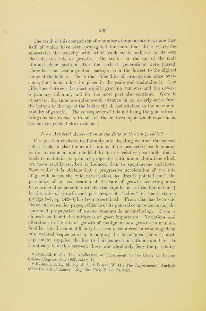 The result of this comparison of a number of tumour-strains, more than half of which have been propagated for more than three years, de- monstrates the tenacity with which each strain adheres to its own characteristic rate of growth. The strains at the top of the scale attained their position after the earliest generations were passed. There has not been a gradual passage from the lowest to the highest rungs of the ladder. The initial difficulties of propagation once over- come, the tumour takes its place in the scale and maintains it. The difference between the most rapidly growing tumours and the slowest is primary, inherent, and for the most part also constant. Were it otherwise, the tumour-strains would advance in an orderly series from the bottom to the top of the ladder till all had attained to the maximum rapidity of growth. The consequence of this not being the general rule brings us face to face with one of the matters upon which experiment has not yet yielded clear evidence. Is an Artificial Acceleration of the Rate of Growth possible ? The question resolves itself simply into deciding whether the cancer- cell is so plastic that the manifestations of its properties are dominated by its environment and moulded by it, or is relatively so stable that it tends to maintain its primary properties with minor alterations which are more readily ascribed to induced than to spontaneous variations. Now, whilst it is obvious that a progressive acceleration of the rate of growth is not the rule, nevertheless, as already pointed out*, the possibility of an acceleration of the rate of growth occurring must be considered as possible until the true significance of the fluctuations t in the rate of growth and percentage of “ takesof many strains (<?/. figs 2-8, pp. 142-3) has been ascertained. From what has been said above and on earlier pages, evidence of its general occurrence during the continued propagation of mouse tumours is unconvincing. From a clinical standpoint this subject is of great importance. Variations and alterations in the rate of growth of malignant new growths in man are familiar, but the same difficulty has been encountered in resolving them into ordered sequence as in arranging the histological pictures until experiment supplied the key to their connection with one another. It is not easy to decide between those who absolutely deny the possibility * Bashford, E. F.: The Application of Experiment to the Study of Cancer. Science Progress, July 1907, vide p. 17. t Bashford, E. F., Murray, J. A., & Bowen, W. II.: The Experimental Analysis of the Growth of Cancer. Boy. Soc. Proc. B, vol. 78, 1906.