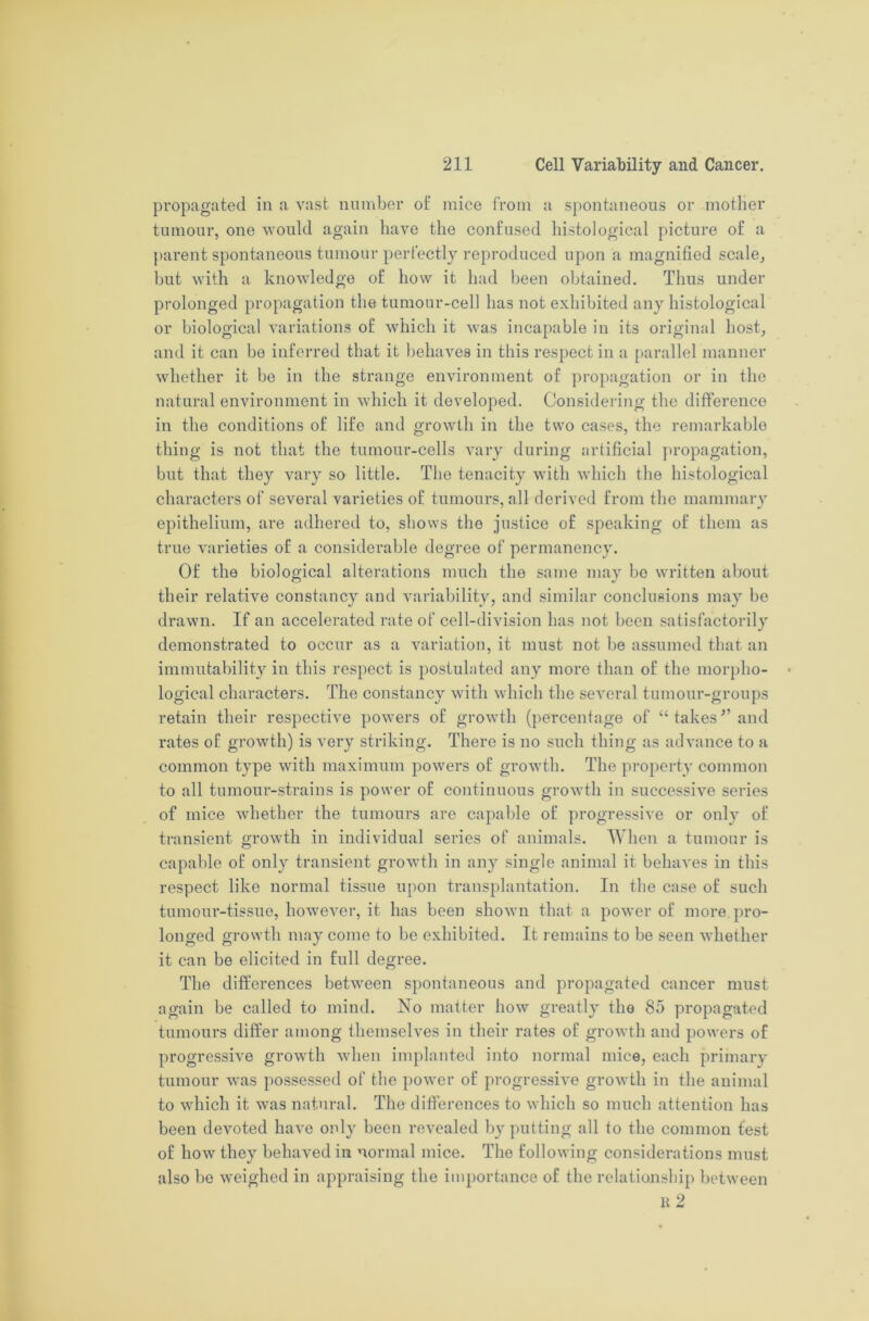 propagated in a vast number ol mice from a spontaneous or mother tumour, one would again have the confused histological picture of a parent spontaneous tumour perfectly reproduced upon a magnified scale, but with a knowledge of how it had been obtained. Thus under prolonged propagation the tumour-cell has not exhibited any histological or biological variations of which it was incapable in its original host, and it can bo inferred that it behaves in this respect in a parallel manner whether it be in the strange environment of propagation or in the natural environment in which it developed. Considering the difference in the conditions of life and growth in the two cases, the remarkable thing is not that the tumour-cells vary during artificial propagation, but that they vary so little. The tenacity with which the histological characters of several varieties of tumours, all derived from the mammary epithelium, are adhered to, shows the justice of speaking of them as true varieties of a considerable degree of permanency. Of the biological alterations much the same may be written about their relative constancy and variability, and similar conclusions may be drawn. If an accelerated rate of cell-division has not been satisfactorily demonstrated to occur as a variation, it must not be assumed that an immutability in this respect is postulated any more than of the morpho- logical characters. The constancy with which the several tumour-groups retain their respective powers of growth (percentage of “ takes5’ and rates of growth) is very striking. There is no such thing as advance to a common type with maximum powers of growth. The property common to all tumour-strains is power of continuous growth in successive series of mice whether the tumours are capable of progressive or only of transient growth in individual series of animals. When a tumour is capable of only transient growth in any single animal it behaves in this respect like normal tissue upon transplantation. In the case of such tumour-tissue, however, it has been shown that a power of more pro- longed growth may come to be exhibited. It remains to be seen whether it can be elicited in full degree. The differences between spontaneous and propagated cancer must again be called to mind. No matter how greatly the 85 propagated tumours differ among themselves in their rates of growth and powers of progressive growth when implanted into normal mice, each primary tumour was possessed of the power of progressive growth in the animal to which it was natural. The differences to which so much attention has been devoted have only been revealed by putting all to the common test of how they behaved in normal mice. The following considerations must also be weighed in appraising the importance of the relationship between