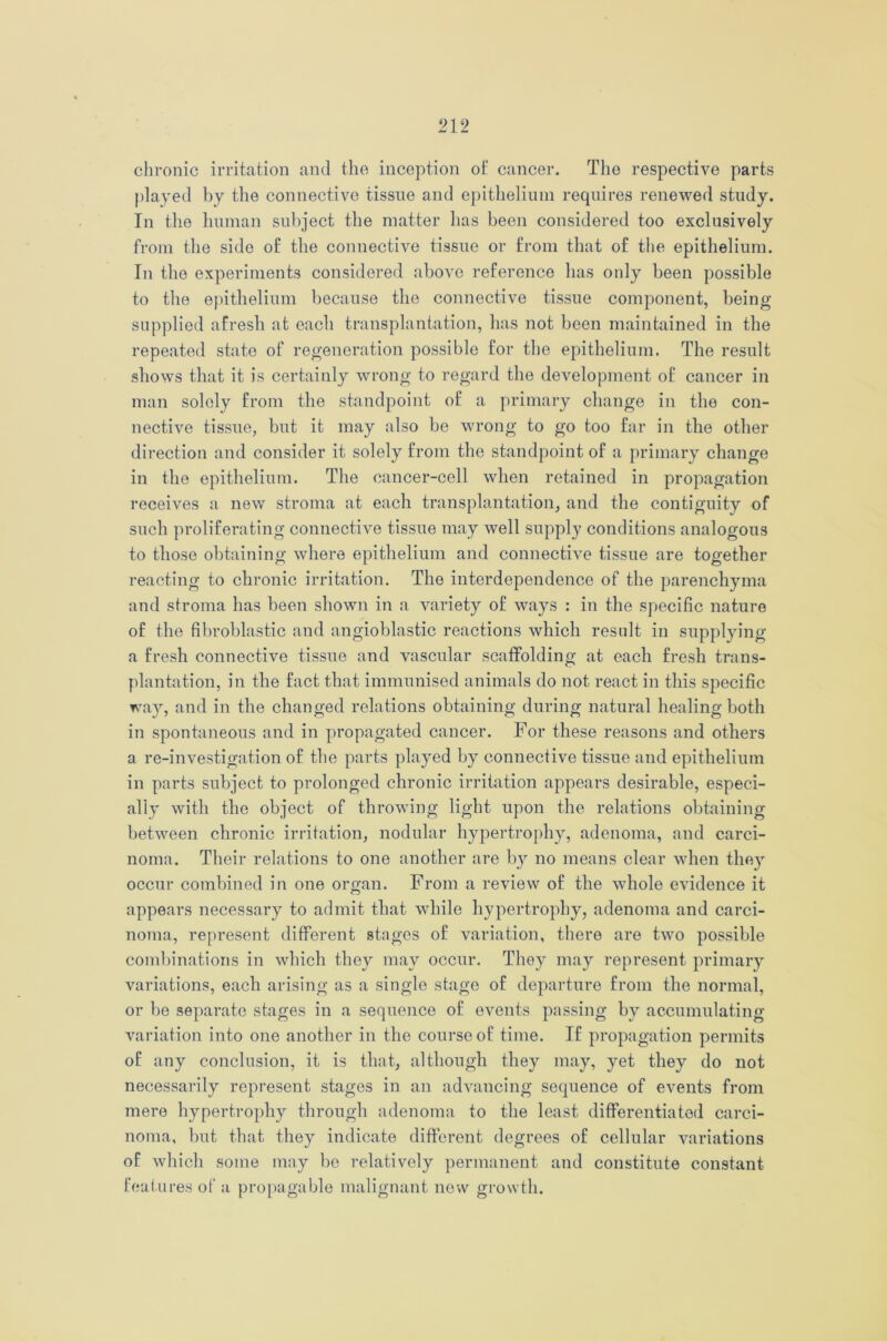 chronic irritation and the inception of cancer. The respective parts played by the connective tissue and epithelium requires renewed study. In the human subject the matter has been considered too exclusively from the side of the connective tissue or from that of the epithelium. In the experiments considered above reference has only been possible to the epithelium because the connective tissue component, being supplied afresh at each transplantation, has not been maintained in the repeated state of regeneration possible for the epithelium. The result shows that it is certainly wrong to regard the development of cancer in man solely from the standpoint of a primary change in the con- nective tissue, but it may also be wrong to go too far in the other direction and consider it solely from the standpoint of a primary change in the epithelium. The cancer-cell when retained in propagation receives a new stroma at each transplantation, and the contiguity of such proliferating connective tissue may well supply conditions analogous to those obtaining where epithelium and connective tissue are together reacting to chronic irritation. The interdependence of the parenchyma and stroma has been shown in a variety of ways : in the specific nature of the fibroblastic and angioblastic reactions which result in supplying a fresh connective tissue and vascular scatfolding at each fresh trans- plantation, in the fact that immunised animals do not react in this specific way, and in the changed relations obtaining during natural healing both in spontaneous and in propagated cancer. For these reasons and others a re-investigation of the parts played by connective tissue and epithelium in parts subject to prolonged chronic irritation appears desirable, especi- ally with the object of throwing light upon the relations obtaining between chronic irritation, nodular hypertrophy, adenoma, and carci- noma. Their relations to one another are by no means clear when they occur combined in one organ. From a review of the whole evidence it appears necessary to admit that while hypertrophy, adenoma and carci- noma, represent different stages of variation, there are two possible combinations in which they may occur. They may represent primary variations, each arising as a single stage of departure from the normal, or be separate stages in a sequence of events passing by accumulating variation into one another in the course of time. If propagation permits of any conclusion, it is that, although they may, yet they do not necessarily represent stages in an advancing sequence of events from mere hypertrophy through adenoma to the least differentiated carci- noma, but that they indicate different degrees of cellular variations of which some may be relatively permanent and constitute constant features of a propagable malignant new growth.