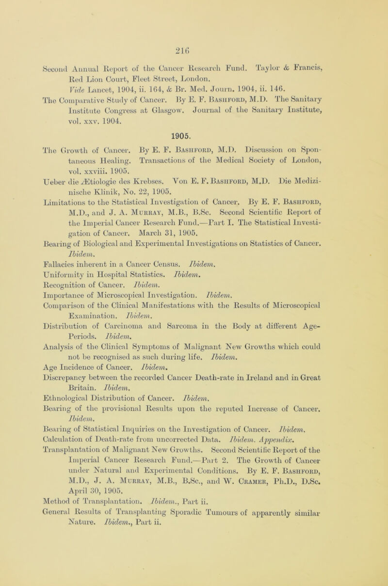 Second Annual Report of the Cancer Research Fund. Taylor & Francis, Red Lion Court, Fleet Street, London. Vide Lancet, 1904, ii. 1G4, & Br. Med. Journ. 1904, ii. 146. The Comparative Study of Cancer. By E. F. Basiiford, M.D. The Sanitary Institute Congress at Glasgow. Journal of the Sanitary Institute, vol. xxv. 1904. 1905. The Growth of Cancer. By E. F. Basiiford, M.D. Discussion on Spon- taneous Healing. Transactions of the Medical Society of London, vol. xxviii. 1905. Ueber die yEtiologie des Krebses. Yon E. F. Basiiford, M.D. Die Medizi- nische Klinik, No. 22, 1905. Limitations to the Statistical Investigation of Cancer. By E. F. Bashford, M.D., and J. A. Murray, M.B., B.Sc. Second Scientific Report of the Imperial Cancer Research Fund.—Part I. The Statistical Investi- gation of Cancer. March 31, 1905. Bearing of Biological and Experimental Investigations on Statistics of Cancer. Ibidem. Fallacies inherent in a Cancer Census. Ibidem. Uniformity in Hospital Statistics. Ibidem. Recognition of Cancer. Ibidem. Importance of Microscopical Investigation. Ibidem. Comparison of the Clinical Manifestations with the Results of Microscopical Examination. Ibidem. Distribution of Carcinoma and Sarcoma in the Body at different Age- Periods. Ibidem. Analysis of the Clinical Symptoms of Malignant New Growths which could not be recognised as such during life. Ibidem. Age Incidence of Cancer. Ibidem. Discrepancy between the recorded Cancer Death-rate in Ireland and in Great Britain. Ibidem. Ethnological Distribution of Cancer. Ibidem. Bearing of the provisional Results upon the reputed Increase of Cancer. Ibidem. Bearing of Statistical Inquiries on the Investigation of Cancer. Ibidem. Calculation of Death-rate from uncorrected Data. Ibidem. Appendix. Transplantation of Malignant New Growths. Second Scientific Report of the Imperial Cancer Research Fund.—Part 2. The Growth of Cancer under Natural and Experimental Conditions. By E. F. Bashford, M.D., J. A. Murray, M.B., B.Sc., and W. Cramer, Ph.D., D.Sc. April 30, 1905. Method of Transplantation. Ibidem., Part ii. General Results of Transplanting Sporadic Tumours of apparently similar Nature. Ibidem., Part ii.