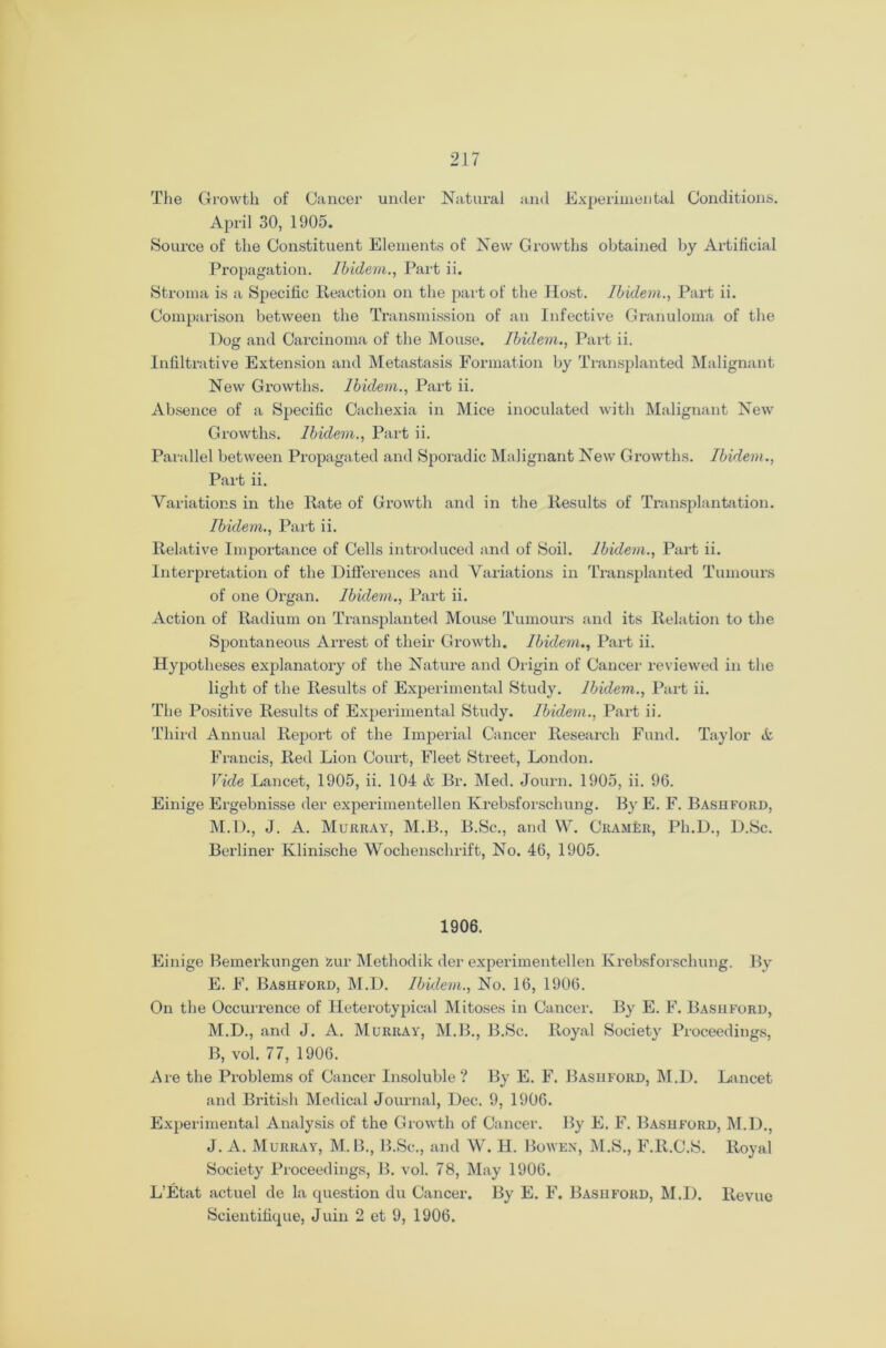 The Growth of Cancer under Natural and Experimental Conditions. April 30, 1905. Source of the Constituent Elements of New Growths obtained by Artificial Propagation. Ibidem., Part ii. Stroma is a Specific Reaction on the part of the Host. Ibidem., Part ii. Comparison between the Transmission of an Infective Granuloma of the Dog and Carcinoma of the Mouse. Ibidem., Part ii. Infiltrative Extension and Metastasis Formation by Transplanted Malignant New Growths. Ibidem., Part ii. Absence of a Specific Cachexia in Mice inoculated with Malignant New Growths. Ibidem., Part ii. Parallel between Propagated and Sporadic Malignant New Growths. Ibidem., Part ii. Variations in the Rate of Growth and in the Results of Transplantation. Ibidem., Part ii. Relative Importance of Cells introduced and of Soil. Ibidem., Part ii. Interpretation of the Differences and Variations in Transplanted Tumours of one Organ. Ibidem., Part ii. Action of Radium on Transplanted Mouse Tumours and its Relation to the Spontaneous Arrest of their Growth. Ibidem., Part ii. Hypotheses explanatory of the Nature and Origin of Cancel- reviewed in the light of the Results of Experimental Study. Ibidem., Part ii. The Positive Results of Experimental Study. Ibidem., Part ii. Third Annual Report of the Imperial Cancer Research Fund. Taylor A Francis, Red Lion Court, Fleet Street, London. Vide Lancet, 1905, ii. 104 & Br. Med. Journ. 1905, ii. 96. Einige Ergebnisse der experimentellen Krebsforschung. By E. F. Bashford, M.D., J. A. Murray, M.B., B.Sc., and W. Cramer, Ph.D., D.Sc. Berliner Klinische Woclienschrift, No. 46, 1905. 1906. Einige Bemerkungen zur Methodik der experimentellen Krebsforschung. By E. F. Bashford, M.D. Ibidem., No. 16, 1906. On the Occurrence of Heterotypical Mitoses in Cancer. By E. F. Bashford, M.D., and J. A. Murray, M.B., B.Sc. Royal Society Proceedings, B, vol. 77, 1906. Are the Problems of Cancer Insoluble? By E. F. Bashford, M.D. Lancet and British Medical Journal, Dec. 9, 1906. Experimental Analysis of the Growth of Cancer. By E. F. Bashford, M.D., J. A. Murray, M. B., B.Sc., and W. H. Bowen, M.S., F.R.C.S. Royal Society Proceedings, B. vol. 78, May 1906. L’Etat actuel de la cpiestion du Cancer. By E. F. Bashford, M.D. Revue Scientifique, Juin 2 et 9, 1906.