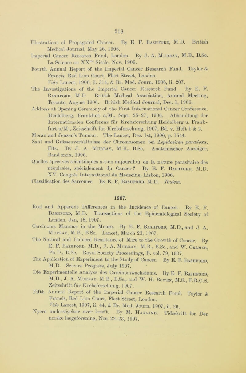 Illustrations of Propagated Cancer. By E. F. Bashford, M.D. British Medical Journal, May 26, 1906. Imperial Cancer Research Fund, London. By J. A. Murray, M.B., B.Sc. La Science au XXmc Siecle, Nov, 1906. Fourth Annual Report of the Imperial Cancer Research Fund. Taylor & Francis, Red Lion Court, Fleet Street, London. Vide Lancet, 1906, ii. 314, & Br. Med. Journ. 1906, ii. 207. The Investigations of the Imperial Cancer Research Fund. By E. F. Bashford, M.D. British Medical Association, Annual Meeting, Toronto, August 1906. British Medical Journal, Dec. 1, 1906. Address at Opening Ceremony of the First International Cancer Conference. Heidelberg, Frankfurt a/M., Sept. 25-27, 1906. Abhandlung der Internationalen Conferenz fur Krebsforschung Heidelberg u. Frank- furt a/M., Zeitschrift fiir Krebsforschung, 1907, Bd. v. Heft 1 & 2. Morau and Jensen’s Tumour. The Lancet, Dec. 1st, 1906, p. 1544. Zahl und Grossenverhaltnisse der Chromosomen bei Lepidosiren paradoxa, Fitz. By J. A. Murray, M.B., B.Sc. Anatomischer Anzeiger, Band xxix. 1906. Quelles epreuves scientifiques a-t-on aujourdhui de la nature parasitaire des neoplasies, specialement du Cancer? By E. F. Bashford, M.D. XV. Congres International de Medecine, Lisbon, 1906. Classification des Sarcomes. By E. F. Bashford, M.D. Ibidem. 1907. Real and Apparent Differences in the Incidence of Cancer. By E. F. Bashford, M.D. Transactions of the Epidemiological Society of London, Jan, 18, 1907. Carcinoma Mammas in the Mouse. By E. F. Bashford, M.D., and J. A. Murray, M.B., B.Sc. Lancet, March 23, 1907. The Natural and Induced Resistance of Mice to the Growth of Cancer. By E. F. Bashford, M.D., J. A. Murray, M.B., B.Sc., and W. Cramer, Ph.D., D.Sc. Royal Society Proceedings, B. vol. 79, 1907. The Application of Experiment to the Study of Cancer. By E. F. Bashford, M.D. Science Progress, July 1907. Die Experimentede Analyse des Carcinomwachstums. By E. F. Bashford M.D., J. A. Murray, M.B., B.Sc., and W. H. Bowen, M.S., F.R.C.s! Zeitschrift fur Krebsforschung, 1907. Fifth Annual Report of the Imperial Cancer Research Fund. Taylor & Francis, Red Lion Court, Fleet Street, London. Vide Lancet, 1907, ii. 44, & Br. Med. Journ. 1907, ii. 26. Nyere undersogelser over krceft. By M. Haaland. Tidsskrift for Den norske laegeforening, Nos. 22-23, 1907.