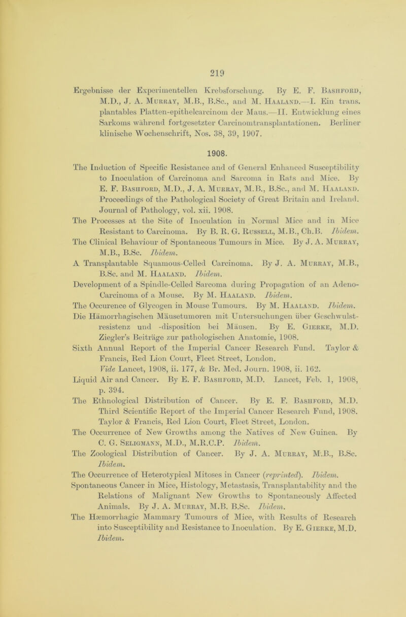 Ergebnisse tier Experimentellen Krebsforschung. By E. F. Bashford, M.D., J. A. Murray, M.B., B.Sc., and M. Haaland.—I. Ein trails, plantables Platten-epithelcarcinoin der Maus.—II. Entwicklung eines Sarkoms wahrend fortgesetzter Carcinomtransplantationen. Berliner klinische Wochensclirift, Nos. 38, 39, 1907. 1908. The Induction of Specific Resistance and of General Enhanced Susceptibility to Inoculation of Carcinoma and Sarcoma in Rats and Mice. By E. F. Bashford, M.D., J. A. Murray, M.B., B.Sc., and M. Haaland. Proceedings of the Pathological Society of Great Britain and Ireland. Journal of Pathology, vol. xii. 1908. The Processes at the Site of Inoculation in Normal Mice and in Mice Resistant to Carcinoma. By B. R. G. Russell, M.B., Ch.B. Ibidem. The Clinical Behaviour of Spontaneous Tumours in Mice. By J. A. Murray, M.B., B.Sc. Ibidem. A Transplantable Squamous-Celled Carcinoma. By J. A. Murray, M.B., B. Sc. and M. Haaland. Ibidem. Development of a Spindle-Celled Sarcoma during Propagation of an Adeno- Carcinoma of a Mouse. By M. Haaland. Ibidem. The Occurence of Glycogen in Mouse Tumours. By M. Haaland. Ibidem. Die Hamorrhagischen Mausetumoren mit Untersuchungen liber Geschwulst- resistenz und -disposition bei Mausen. By E. Gierke, M.D. Ziegler’s Beitriige zur pathologischen Anatomie, 1908. Sixth Annual Report of the Imperial Cancer Research Fund. Taylor & Francis, Red Lion Court, Fleet Street, London. Vide Lancet, 1908, ii. 177, & Br. Med. Journ. 1908, ii. 162. Liquid Air and Cancer. By E. F. Bashford, M.D. Lancet, Feb. 1, 1908, p. 394. The Ethnological Distribution of Cancer. By E. F. Bashford, M.D. Third Scientific Report of the Imperial Cancer Research Fund, 1908. Taylor & Francis, Red Lion Court, Fleet Street, London. The Occurrence of New Growths among the Natives of New Guinea. By C. G. Seligmann, M.D., M.R.C.P. Ibidem. The Zoological Distribution of Cancer. By J. A. Murray, M.B., B.Sc. Ibidem. The Occurrence of Heterotypical Mitoses in Cancer {reprinted). Ibidem. Spontaneous Cancer in Mice, Histology, Metastasis, Transplantabifity and the Relations of Malignant New Growths to Spontaneously Affected Animals. By J. A. Murray, M.B. B.Sc. Ibidem. The Haemorrhagic Mammary Tumours of Mice, with Results of Research into Susceptibility and Resistance to Inoculation. By E. Gierke, M.D. Ibidem.