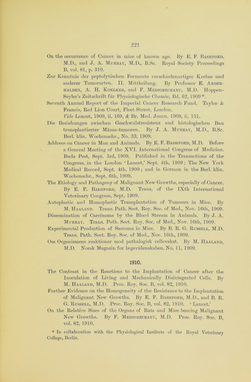 On the occurrence of Cancer in mice of known age. By E. F. Bashford, M.D., and J. A. Murray, M.D., B.Sc. Royal Society Proceedings B. vol. 81, p. 310. Zur Kenntnis der peptolytischen Fermente verschiedenartiger Krebse und anderer Tumorarten. II. Mittheilung. By Professor E. Abder- halden, A. H. Koelker, and F. Medigreceanu, M.D. Hoppen- Seyler’s Zeitschrift fiir Physiologische Chemie, Bd. 02, 1909*. Seventh Annual Report of the Imperial Cancer Research Fund. Taylor & Francis, Red Lion Court, Fleet Street, London. Vide Lancet, 1909, ii. 169, & Br. Med. Journ. 1909, ii. 151. Die Reziehungen zwischen Geschwulstresistenz und histologischen Bau transplantierter Mause-tumoren. By J. A. Murray, M.D., B.Sc. Berl. klin. Wochenschr., No. 33, 1909. Address on Cancer in Man and Animals. By E. F. Basitford, M.D. Before a General Meeting of the XVI. International Congress of Medicine. Buda Pest, Sept. 3rd, 1909. Published in the Transactions of the Congress, in the London ‘Lancet,’ Sept. 4th, 1909; The New York Medical Record, Sept. 4th, 1909 ; and in German in the Berl. klin. Wochenschr., Sept. 0th, 1909. The Etiology and Pathogeny of Malignant New Growths, especially of Cancer. By E. F. Bashford, M.D. Trans, of the IXth International Veterinary Congress, Sept. 1909. Autoplastic and Homoplastic Transplantation of Tumours in Mice. By M. Haaland. Trans. Path. Sect. Roy. Soc. of Med., Nov. 16th, 1909. Dissemination of Carcinoma by the Blood Stream in Animals. By J. A. Murray. Trans. Path. Sect. Roy. Soc. of Med., Nov. 16th, 1909. Experimental Production of Sarcoma in Mice. By B. R. G. Russell, M.D. Trans. Path. Sect. Roy. Soc. of Med., Nov. 16th, 1909. Om Organismens reaktioner mod pathalogisk cellevekst. By M. Haaland, M.D. Norsk Magazin for lregevidenskaben. No. 11, 1909. 1910. The Contrast in the Reactions to the Implantation of Cancer after the Inoculation of Living and Mechanically Disintegrated Cells. By M. Haaland, M.D. Proc. Roy. Soc. B, vol. 82, 1910. Further Evidence on the Homogeneity of the Resistance to the Implantation of Malignant New Growths. By E. F. Bashford, M.D., and B. R. G. Russell, M.D. Proc. Roju Soc. B, vol. 82, 1910. ‘ Lancet.’ On the Relative Sizes of the Organs of Rats and Mice bearing Malignant New Growths. By F. Medigreceanu, M.D. Proc. Roy. Soc. B. vol. 82, 1910. * In collaboration with the Physiological Institute of the Royal Veterinarv College, Berlin.