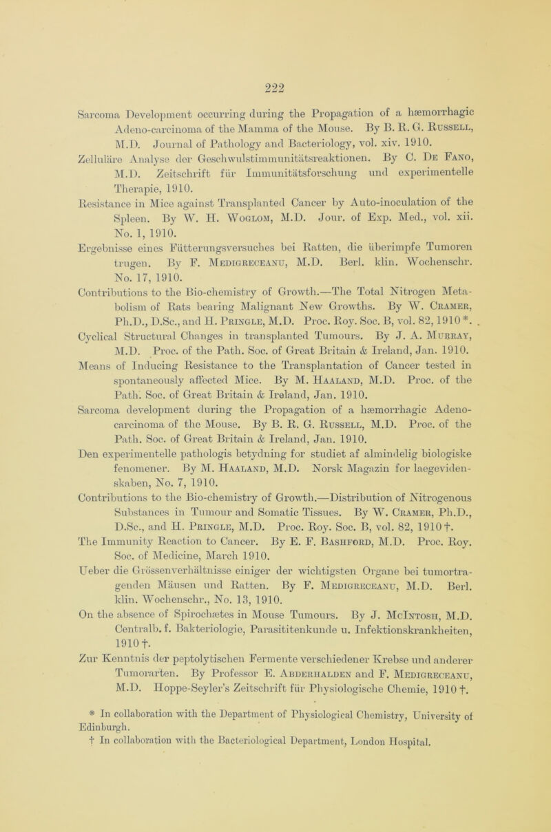 Sarcoma Development occurring during the Propagation of a haemorrhagic Adeno-carc.inoma of the Mamma of the Mouse. By B. R. G. Russell, M.D. Journal of Pathology and Bacteriology, vol. xiv. 1910. Zellulare Analyse der Geschwulstimmunitatsreaktionen. By C. De Fano, M.D. Zeitschrift fiir Immunitatsforschung und experimentelle Thera pie, 1910. Resistance in Mice against Transplanted Cancer by Auto-inoculation of the Spleen. By W. H. Woglom, M.D. Jour, of Exp. Med., vol. xii. No. 1, 1910. Ergebnisse eiues Fiitterungsversuches bei Ratten, die uberimpfe Tumoren trugen. By F. Medigreceanu, M.D. Berl. klin. Wochenschr. No. 17, 1910. Contributions to the Bio-chemistry of Growth.—The Total Nitrogen Meta- bolism of Rats bearing Malignant New Growths. By W. Cramer, Ph.D., D.Sc., and H. Pringle, M.D. Proc. Roy. Soc. B, vol. 82,1910 *. Cyclical Structural Changes in transplanted Tumours. By J. A. Murray, M.D. Proc. of the Path. Soc. of Great Britain & Ireland, Jan. 1910. Means of Inducing Resistance to the Transplantation of Cancer tested in spontaneously affected Mice. By M. IIaaland, M.D. Proc. of the Path. Soc. of Great Britain & Ireland, Jan. 1910. Sarcoma development during the Propagation of a haemorrhagic Adeno- carcinoma of the Mouse. By B. R. G. Russell, M.D. Proc. of the Path. Soc. of Great Britain & Ireland, Jan. 1910. Den experimentelle pathologis betydning for studiet af almindelig biologiske fenomener. By M. Haaland, M.D. Norsk Magazin for laegeviden- skaben, No. 7, 1910. Contributions to the Bio-chemistry of Growth.—Distribution of Nitrogenous Substances in Tumour and Somatic Tissues. By W. Cramer, Ph.D., D.Sc., and H. Pringle, M.D. Proc. Roy. Soc. B, vol. 82, 1910 f. The Immunity Reaction to Cancer. By E. F. Bashford, M.D. Proc. Roy. Soc. of Medicine, March 1910. Ueber die Grossenverhaltnisse einiger der wichtigsten Organe bei tumortra- genden Mausen und Ratten. By F. Medigreceanu, M.D. Berl. klin. Wochenschr., No. 13, 1910. On the absence of Spirochsetes in Mouse Tumours. By J. McIntosh, M.D. Centralb. f. Bakteriologie, Parasititenkunde u. Infektionskrankheiten, 1910 f. Zur Kenntnis der peptolytischen Fermente verschiedener Krebse und anderer Tumorarten. By Professor E. Abderhalden and F. Medigreceanu, M.D. Hoppe-Seyler’s Zeitschrift fiir Physiologische Chemie, 1910 t. * In collaboration with the Department of Physiological Chemistry, University of Edinburgh. t In collaboration with the Bacteriological Department, London Hospital,