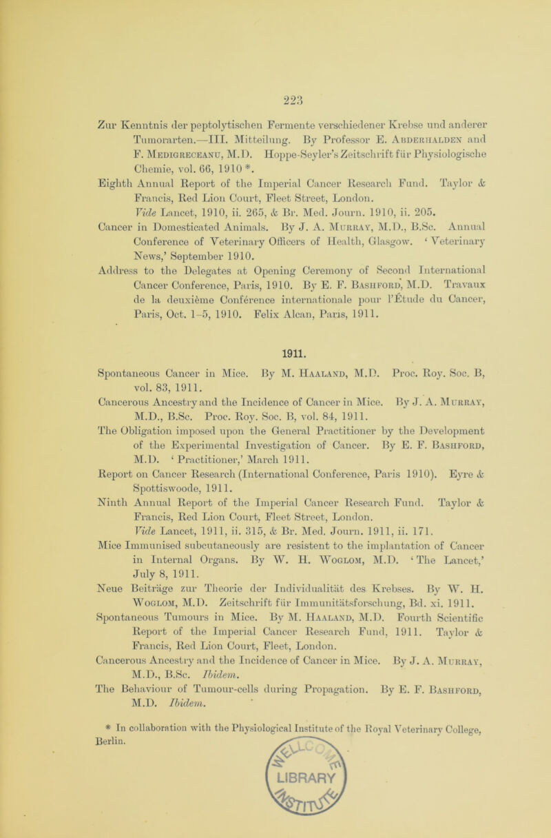 Zur Kenntnis der peptolytischen Fermente verschiedener Krebse und anderer Tumorarten.—III. Mitteilung. By Professor E. Abderhalden and F. Medigreceaxu, M.D. Hoppe-Seyler’s Zeitschrift fiir Physiologische Chemie, vol. 66, 1910 *. Eighth Annual Report of the Imperial Cancer Research Fund. Taylor & Francis, Red Lion Court, Fleet Street, London. Yule Lancet, 1910, ii. 265, & Br. Med. Journ. 1910, ii. 205. Cancer in Domesticated Animals. By J. A. Murray, M.D., B.Sc. Annual Conference of Veterinary Officers of Health, Glasgow. ‘ Veterinary Hews,’ September 1910. Address to the Delegates at Opening Ceremony of Second International Cancer Conference, Paris, 1910. By E. F. Basiiford, M.D. Travaux de la deuxifeme Conference internationale pour l’Etude du Cancer, Paris, Oct. 1-5, 1910. Felix Alcan, Pans, 1911. 1911. Spontaneous Cancer in Mice. By M. Haalaxd, M.D. Proc. Roy. Soc. B, vol. 83, 1911. Cancerous Ancestry and the Incidence of Cancer in Mice. By J. A. Murray, M.D., B.Sc. Proc. Roy. Soc. B, vol. 84, 1911. The Obligation imposed upon the General Practitioner by the Development of the Experimental Investigation of Cancer. By E. F. Basiiford, M.D. ‘ Practitioner,’ March 1911. Report on Cancer Research (International Conference, Paris 1910). Eyre A Spottiswoode, 1911. Ninth Annual Report of the Imperial Cancer Research Fund. Taylor & Francis, Red Lion Court, Fleet Street, London. Vide Lancet, 1911, ii. 315, & Br. Med. Journ. 1911, ii. 171. Mice Immunised subcutaneously are resistent to the implantation of Cancer in Internal Organs. By W. Id. Woglom, M.D. ‘ The Lancet.’ July 8, 1911. Neue Beitrage zur Theorie der Individualitat des Krebses. By W. H. Woglom, M.D. Zeitschrift fiir Immunitatsforschung, Bd. xi. 1911. Spontaneous Tumours in Mice. By M. Haalaxd, M.D. Fourth Scientific Report of the Imperial Cancer Research Fund, 1911. Taylor A Francis, Red Lion Court, Fleet, London. Cancerous Ancestry and the Incidence of Cancer in Mice. By J. A. Murray, M.D., B.Sc. Ibidem. The Behaviour of Tumour-cells during Propagation. By E. F. Bashford, M.D. Ibidem. * In collaboration with the Physiological Institute of the Royal Veterinary College, Berlin.