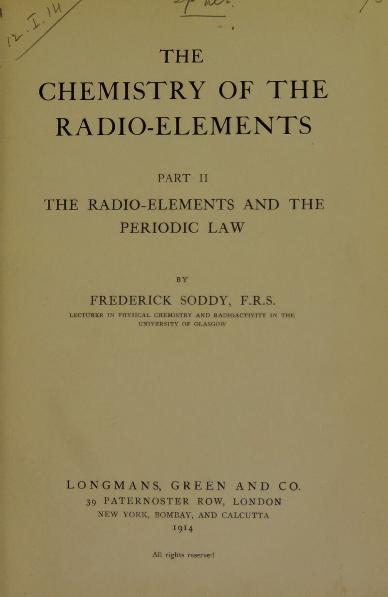 THE CHEMISTRY OF THE RADIO-ELEMENTS PART II THE RADIO-ELEMENTS AND THE PERIODIC LAW BY FREDERICK SODDY, F.R.S. LECTURER IN PHYSICAL CHEMISTRY AND RADIOACTIVITY IN THE UNIVERSITY OF GLASGOW LONGMANS, GREEN AND CO. 39 PATERNOSTER ROW, LONDON NEW YORK, BOMBAY, AND CALCUTTA 1914 All rights reserved