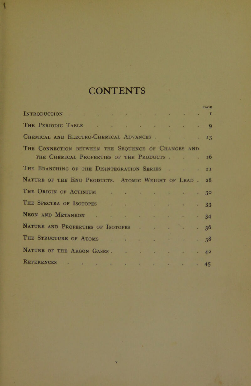 CONTENTS Introduction The Periodic Table Chemical and Electro-Chemical Advances . . . . The Connection between the Sequence of Changes and THE Chemical Properties of the Products . The Branching of the Disintegration Series Nature of the End Products. Atomic Weight of Lead . The Origin of Actinium ....... The Spectra of Isotopes ....... Neon and Metaneon ........ Nature and Properties of Isotopes . . . The Structure of Atoms ....... Nature of the Argon Gases References PAGE I 9 13 16 21 28 30 33 34 36 38 42 45 V