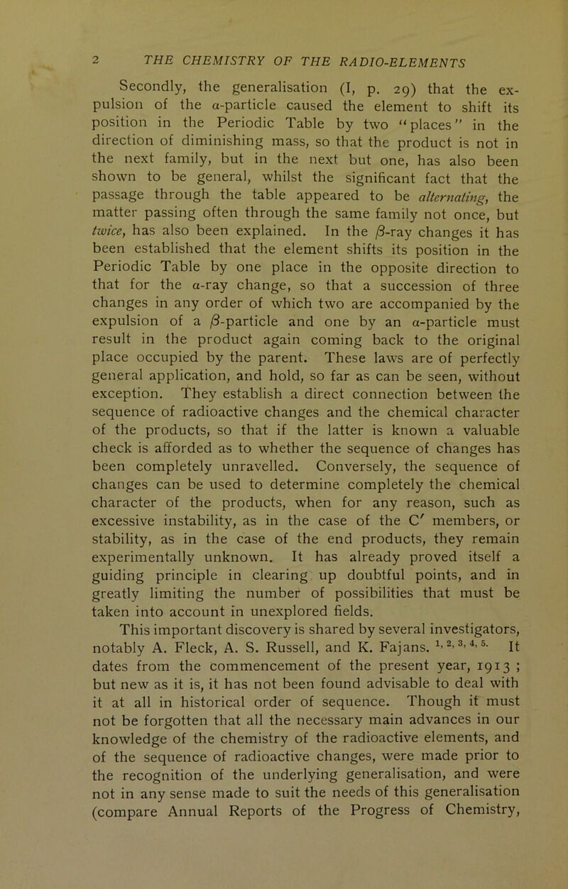 Secondly, the generalisation (I, p, 29) that the ex- pulsion of the a-particle caused the element to shift its position in the Periodic Table by two ‘‘places” in the direction of diminishing mass, so that the product is not in the next family, but in the next but one, has also been shown to be general, whilst the significant fact that the passage through the table appeared to be alternating, the matter passing often through the same family not once, but twice, has also been explained. In the /3-ray changes it has been established that the element shifts its position in the Periodic Table by one place in the opposite direction to that for the a-ray change, so that a succession of three changes in any order of which two are accompanied by the expulsion of a j8-particle and one by an a-particle must result in the product again coming back to the original place occupied by the parent. These laws are of perfectly general application, and hold, so far as can be seen, without exception. They establish a direct connection between the sequence of radioactive changes and the chemical character of the products, so that if the latter is known a valuable check is afforded as to whether the sequence of changes has been completely unravelled. Conversely, the sequence of changes can be used to determine completely the chemical character of the products, when for any reason, such as excessive instability, as in the case of the C' members, or stability, as in the case of the end products, they remain experimentally unknowii. It has already proved itself a guiding principle in clearing up doubtful points, and in greatly limiting the number of possibilities that must be taken into account in unexplored fields. This important discovery is shared by several investigators, notably A. Fleck, A. S. Russell, and K. Fajans. 1.2,3. ■!. &• it dates from the commencement of the present year, 1913 ; but new as it is, it has not been found advisable to deal with it at all in historical order of sequence. Though it must not be forgotten that all the necessary main advances in our knowledge of the chemistry of the radioactive elements, and of the sequence of radioactive changes, were made prior to the recognition of the underlying generalisation, and were not in any sense made to suit the needs of this generalisation (compare Annual Reports of the Progress of Chemistry,