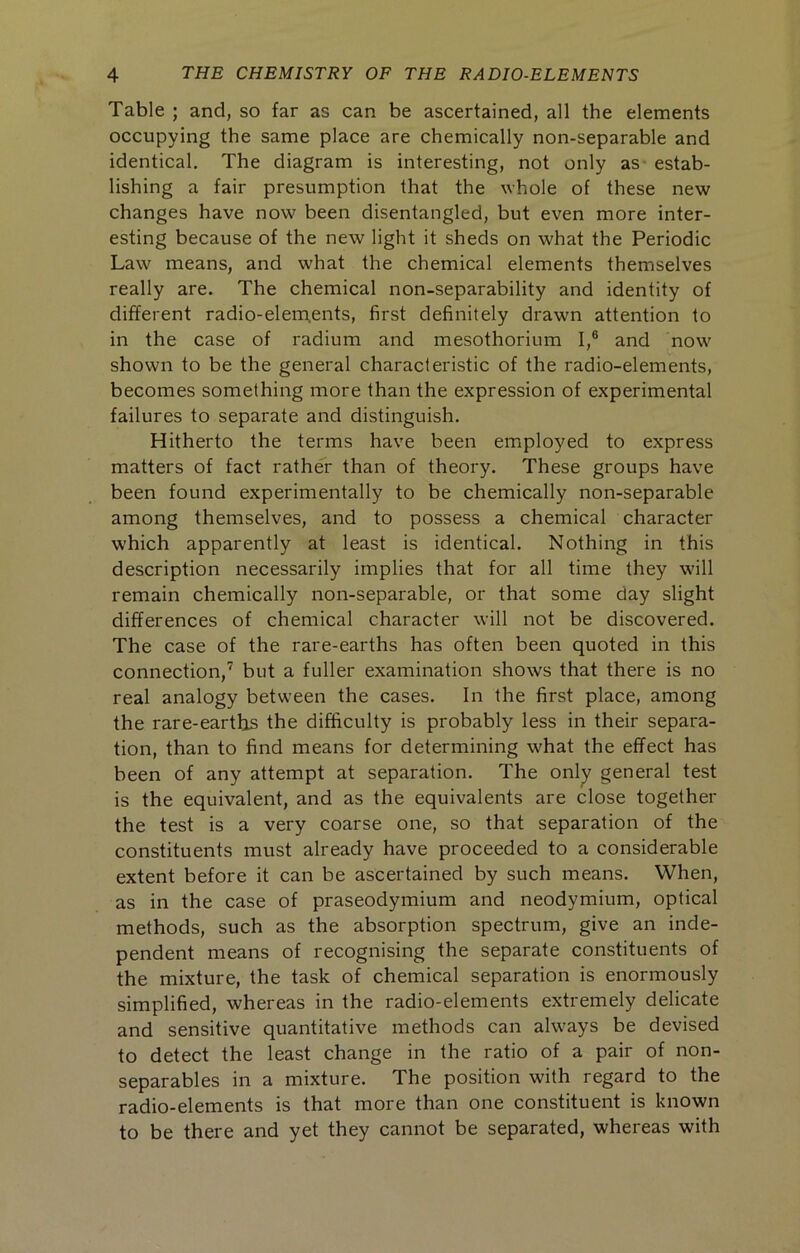 Table ; and, so far as can be ascertained, all the elements occupying the same place are chemically non-separable and identical. The diagram is interesting, not only as estab- lishing a fair presumption that the whole of these new changes have now been disentangled, but even more inter- esting because of the new light it sheds on what the Periodic Law means, and what the chemical elements themselves really are. The chemical non-separability and identity of different radio-elerpents, first definitely drawn attention to in the case of radium and mesothorium I,® and now shown to be the general characteristic of the radio-elements, becomes something more than the expression of experimental failures to separate and distinguish. Hitherto the terms have been employed to express matters of fact rather than of theory. These groups have been found experimentally to be chemically non-separable among themselves, and to possess a chemical character which apparently at least is identical. Nothing in this description necessarily implies that for all time they will remain chemically non-separable, or that some day slight differences of chemical character will not be discovered. The case of the rare-earths has often been quoted in this connection,’ but a fuller examination shows that there is no real analogy between the cases. In the first place, among the rare-earths the difficulty is probably less in their separa- tion, than to find means for determining what the effect has been of any attempt at separation. The only general test is the equivalent, and as the equivalents are close together the test is a very coarse one, so that separation of the constituents must already have proceeded to a considerable extent before it can be ascertained by such means. When, as in the case of praseodymium and neodymium, optical methods, such as the absorption spectrum, give an inde- pendent means of recognising the separate constituents of the mixture, the task of chemical separation is enormously simplified, whereas in the radio-elements extremely delicate and sensitive quantitative methods can always be devised to detect the least change in the ratio of a pair of non- separables in a mixture. The position with regard to the radio-elements is that more than one constituent is known to be there and yet they cannot be separated, whereas with