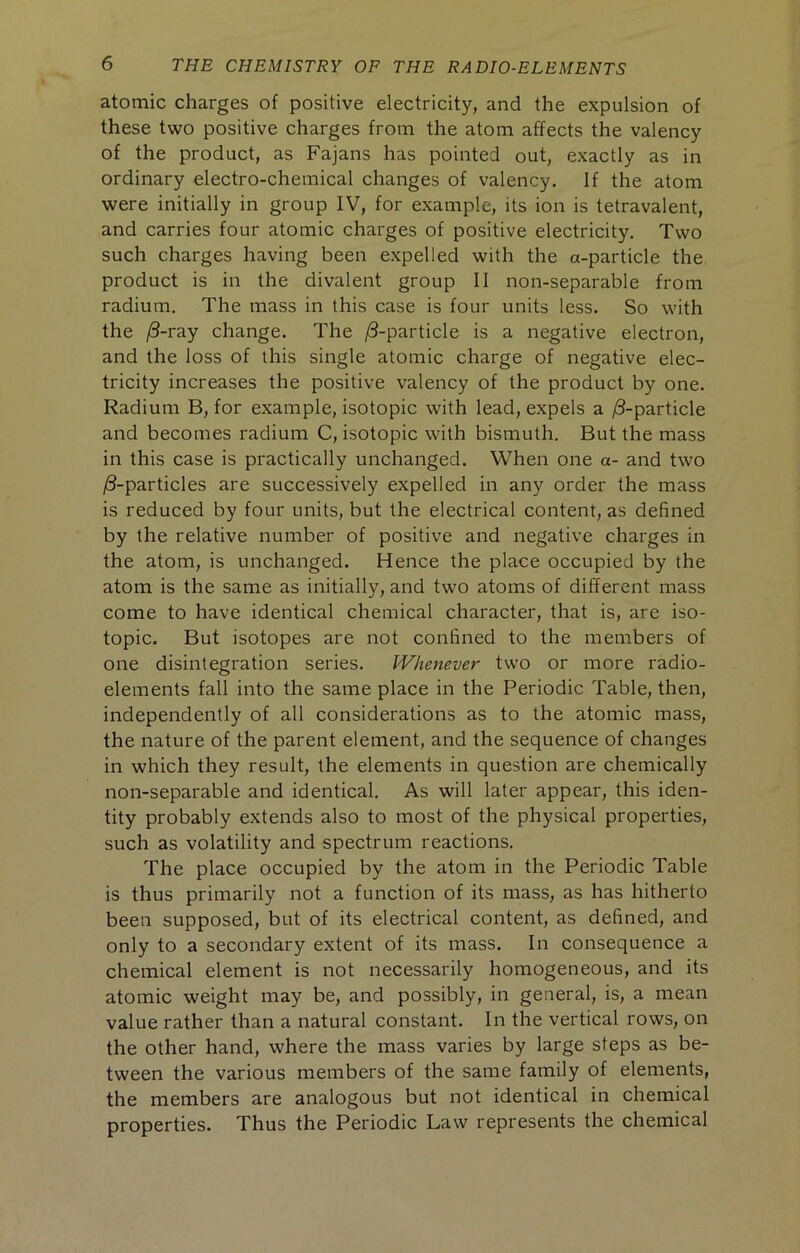 atomic charges of positive electricity, and the expulsion of these two positive charges from the atom affects the valency of the product, as Fajans has pointed out, exactly as in ordinary electro-chemical changes of valency. If the atom were initially in group IV, for example, its ion is tetravalent, and carries four atomic charges of positive electricity. Two such charges having been expelled with the a-particle the product is in the divalent group II non-separable from radium. The mass in this case is four units less. So with the |8-ray change. The |8-particle is a negative electron, and the loss of this single atomic charge of negative elec- tricity increases the positive valency of the product by one. Radium B, for example, isotopic with lead, expels a /3-particle and becomes radium C, isotopic with bismuth. But the mass in this case is practically unchanged. When one a- and two ^-particles are successively expelled in any order the mass is reduced by four units, but the electrical content, as defined by the relative number of positive and negative charges in the atom, is unchanged. Hence the place occupied by the atom is the same as initially, and two atoms of different mass come to have identical chemical character, that is, are iso- topic. But isotopes are not confined to the members of one disintegration series. Whenever two or more radio- elements fall into the same place in the Periodic Table, then, independently of all considerations as to the atomic mass, the nature of the parent element, and the sequence of changes in which they result, the elements in question are chemically non-separable and identical. As will later appear, this iden- tity probably extends also to most of the physical properties, such as volatility and spectrum reactions. The place occupied by the atom in the Periodic Table is thus primarily not a function of its mass, as has hitherto been supposed, but of its electrical content, as defined, and only to a secondary extent of its mass. In consequence a chemical element is not necessarily homogeneous, and its atomic weight may be, and possibly, in general, is, a mean value rather than a natural constant. In the vertical rows, on the other hand, where the mass varies by large steps as be- tween the various members of the same family of elements, the members are analogous but not identical in chemical properties. Thus the Periodic Law represents the chemical