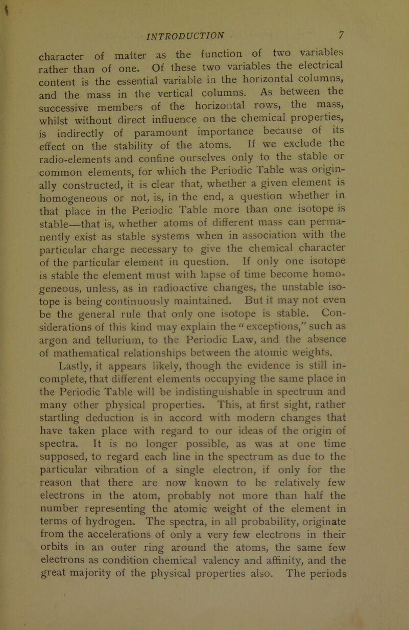 character of matter as the function of two variables rather than of one. Of these two variables the electrical content is the essential variable in the horizontal columns, and the mass in the vertical columns. As between the successive members of the horizontal rows, the mass, whilst without direct influence on the chemical properties, is indirectly of paramount importance because of its effect on the stability of the atoms. If we exclude the radio-elements and confine ourselves only to the stable or common elements, for which the Periodic Table was origin- ally constructed, it is clear that, whether a given element is homogeneous or not, is, in the end, a question whether in that place in the Periodic Table more than one isotope is stable—that is, whether atoms of different mass can perma- nently exist as stable systems when in association with the particular charge necessary to give the chemical character of the particular element in question. If only one isotope is stable the element must with lapse of time become homo- geneous, unless, as in radioactive changes, the unstable iso- tope is being continuously maintained. But it may not even be the general rule that only one isotope is stable. Con- siderations of this kind may explain the “exceptions,” such as argon and tellurium, to the Periodic Law, and the absence of mathematical relationships between the atomic weights. Lastly, it appears likely, though the evidence is still in- complete, that different elements occupying the same place in the Periodic Table will be indistinguishable in spectrum and many other physical properties. This, at first sight, rather startling deduction is in accord with modern changes that have taken place with regard to our ideas of the origin of spectra. It is no longer possible, as was at one time supposed, to regard each line in the spectrum as due to the particular vibration of a single electron, if only for the reason that there are now known to be relatively few electrons in the atom, probably not more than half the number representing the atomic weight of the element in terms of hydrogen. The spectra, in all probability, originate from the accelerations of only a very few electrons in their orbits in an outer ring around the atoms, the same few electrons as condition chemical valency and affinity, and the great majority of the physical properties also. The periods