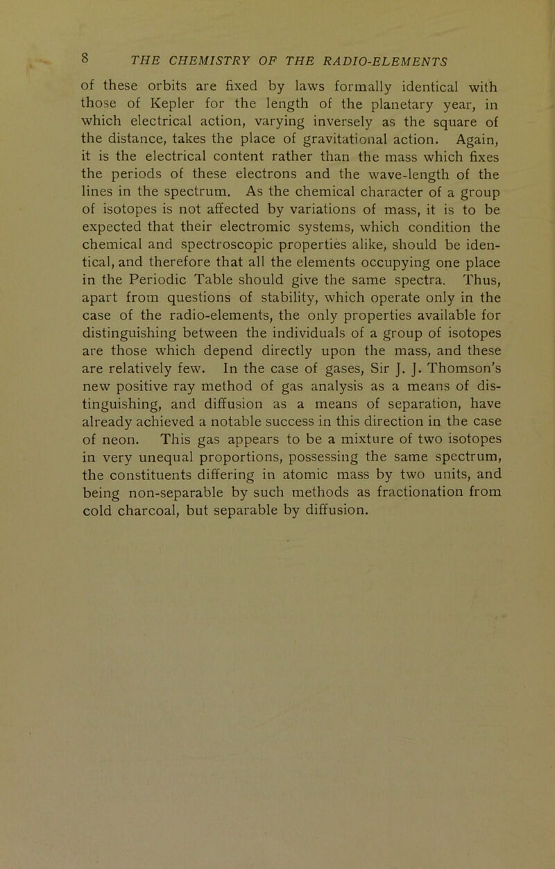 of these orbits are fixed by laws formally identical with those of Kepler for the length of the planetary year, in which electrical action, varying inversely as the square of the distance, takes the place of gravitational action. Again, it is the electrical content rather than the mass which fixes the periods of these electrons and the wave-length of the lines in the spectrum. As the chemical character of a group of isotopes is not affected by variations of mass, it is to be expected that their electromic systems, which condition the chemical and spectroscopic properties alike, should be iden- tical, and therefore that all the elements occupying one place in the Periodic Table should give the same spectra. Thus, apart from questions of stability, which operate only in the case of the radio-elements, the only properties available for distinguishing between the individuals of a group of isotopes are those which depend directly upon the mass, and these are relatively few. In the case of gases. Sir J. J. Thomson's new positive ray method of gas analysis as a means of dis- tinguishing, and diffusion as a means of separation, have already achieved a notable success in this direction in the case of neon. This gas appears to be a mixture of two isotopes in very unequal proportions, possessing the same spectrum, the constituents differing in atomic mass by two units, and being non-separable by such methods as fractionation from cold charcoal, but separable by diffusion.