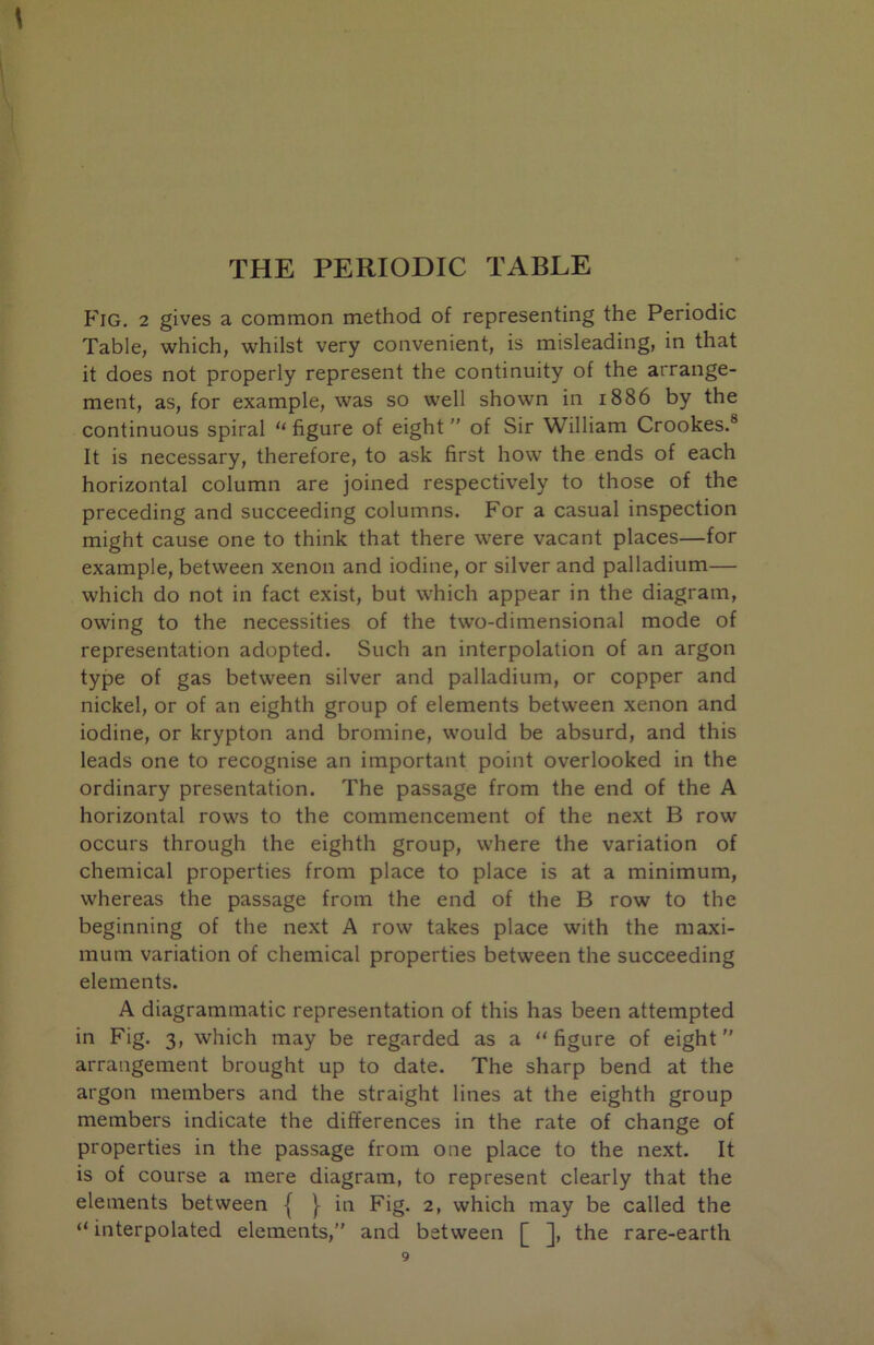 THE PERIODIC TABLE Fig. 2 gives a common method of representing the Periodic Table, which, whilst very convenient, is misleading, in that it does not properly represent the continuity of the arrange- ment, as, for example, was so well shown in 1886 by the continuous spiral “ figure of eight'' of Sir William Crookes.® It is necessary, therefore, to ask first how the ends of each horizontal column are joined respectively to those of the preceding and succeeding columns. For a casual inspection might cause one to think that there were vacant places—for example, between xenon and iodine, or silver and palladium— which do not in fact exist, but which appear in the diagram, owing to the necessities of the two-dimensional mode of representation adopted. Such an interpolation of an argon type of gas between silver and palladium, or copper and nickel, or of an eighth group of elements between xenon and iodine, or krypton and bromine, would be absurd, and this leads one to recognise an important point overlooked in the ordinary presentation. The passage from the end of the A horizontal rows to the commencement of the next B row occurs through the eighth group, where the variation of chemical properties from place to place is at a minimum, whereas the passage from the end of the B row to the beginning of the next A row takes place with the maxi- mum variation of chemical properties between the succeeding elements. A diagrammatic representation of this has been attempted in Fig. 3, which may be regarded as a “ figure of eight arrangement brought up to date. The sharp bend at the argon members and the straight lines at the eighth group members indicate the differences in the rate of change of properties in the passage from one place to the next. It is of course a mere diagram, to represent clearly that the elements between | [ in Fig. 2, which may be called the “ interpolated elements, and between [ ], the rare-earth