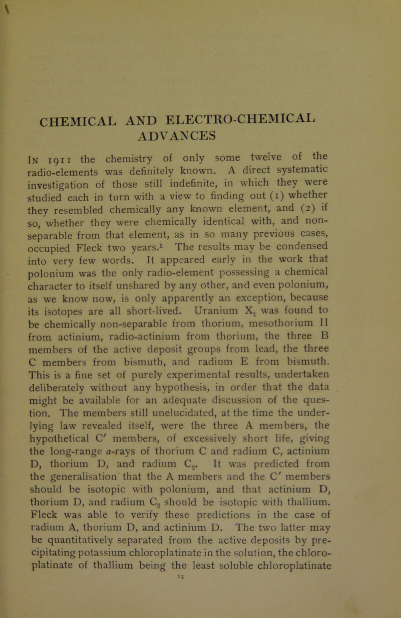 CHEMICAL AND ELECTRO CHEMICAL ADVANCES In 1911 the chemistry of only some twelve of the radio-elements was definitely known. A direct systematic investigation of those still indefinite, in which they were studied each in turn with a view to finding out (i) whether they resembled chemically any known element, and (2) if so, whether they were chemically identical with, and non- separable from that element, as in so many previous cases, occupied Fleck two years.i The results may be condensed into very few words. It appeared early in the work that polonium was the only radio-element possessing a chemical character to itself unshared by any other, and even polonium, as we know now, is only apparently an exception, because its isotopes are all short-lived. Uranium was found to be chemically non-separable from thorium, mesothorium II from actinium, radio-actinium from thorium, the three B members of the active deposit groups from lead, the three C members from bismuth, and radium E from bismuth. This is a fine set of purely experimental results, undertaken deliberately without any hypothesis, in order that the data might be available for an adequate discussion of the ques- tion. The members still unelucidated, at the time the under- lying law revealed itself, were the three A members, the hypothetical C' members, of excessively short life, giving the long-range a-rays of thorium C and radium C, actinium D, thorium D, and radium Cg. It was predicted from the generalisation that the A members and the C' members should be isotopic with polonium, and that actinium D, thorium D, and radium Cg should be isotopic with thallium. Fleck was able to verify these predictions in the case of radium A, thorium D, and actinium D. The two latter may be quantitatively separated from the active deposits by pre- cipitating potassium chloroplatinate in the solution, the chloro- platinate of thallium being the least soluble chloroplatinate