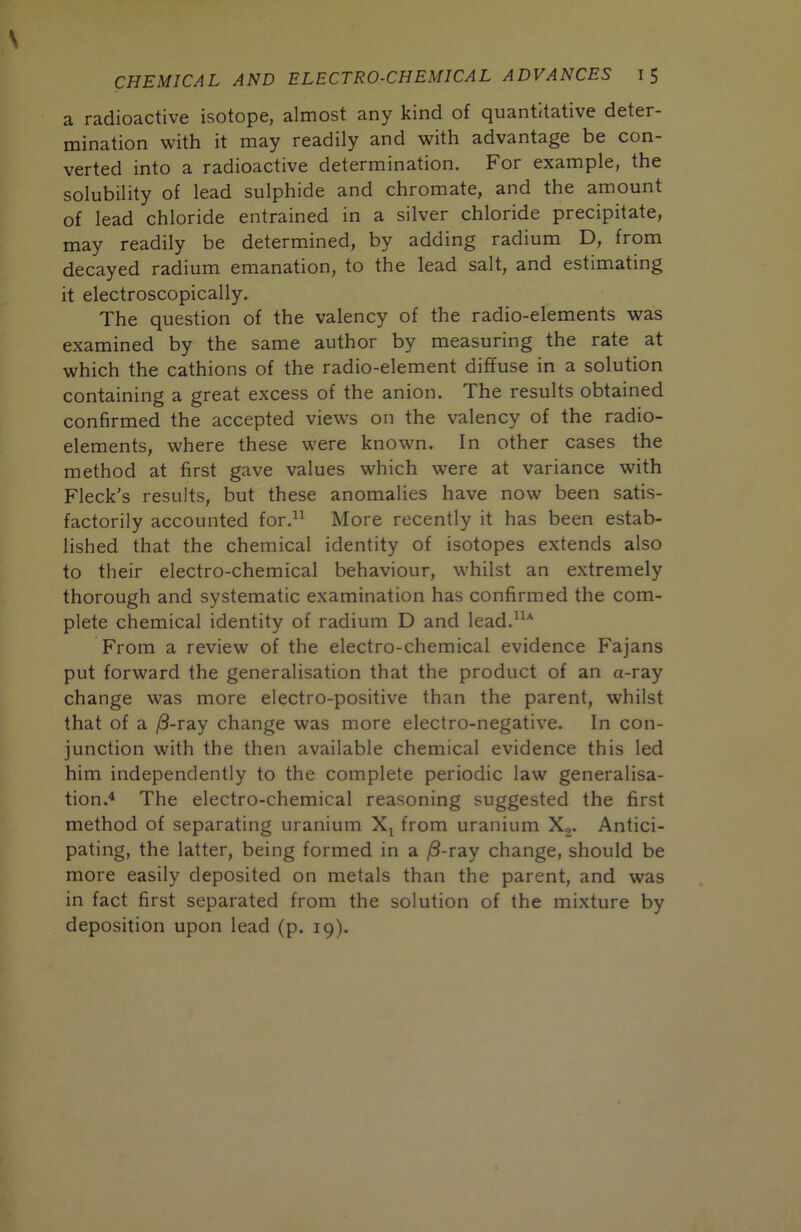 a radioactive isotope, almost any kind of quantitative deter- mination with it may readily and with advantage be con- verted into a radioactive determination. For example, the solubility of lead sulphide and chromate, and the amount of lead chloride entrained in a silver chloride precipitate, may readily be determined, by adding radium D, from decayed radium emanation, to the lead salt, and estimating it electroscopically. The question of the valency of the radio-elements was examined by the same author by measuring the rate at which the cathions of the radio-element diffuse in a solution containing a great excess of the anion. The results obtained confirmed the accepted views on the valency of the radio- elements, where these were known. In other cases the method at first gave values which were at variance with Fleck's results, but these anomalies have now been satis- factorily accounted for.^^ More recently it has been estab- lished that the chemical identity of isotopes extends also to their electro-chemical behaviour, whilst an extremely thorough and systematic examination has confirmed the com- plete chemical identity of radium D and lead.”^ From a review of the electro-chemical evidence Fajans put forward the generalisation that the product of an a-ray change was more electro-positive than the parent, whilst that of a |8-ray change was more electro-negative. In con- junction with the then available chemical evidence this led him independently to the complete periodic law generalisa- tion.^ The electro-chemical reasoning suggested the first method of separating uranium from uranium X2. Antici- pating, the latter, being formed in a ^8-ray change, should be more easily deposited on metals than the parent, and was in fact first separated from the solution of the mixture by deposition upon lead (p. 19).