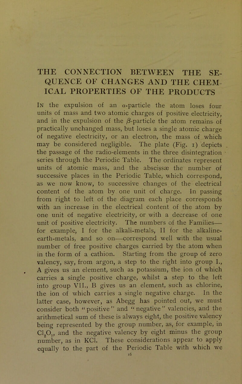 THE CONNECTION BETWEEN THE SE- QUENCE OF CHANGES AND THE CHEM- ICAL PROPERTIES OF THE PRODUCTS In the expulsion of an a-particle the atom loses four units of mass and two atomic charges of positive electricity, and in the expulsion of the /3-particle the atom remains of practically unchanged mass, but loses a single atomic charge of negative electricity, or an electron, the mass of which may be considered negligible. The plate (Fig. i) depicts the passage of the radio-elements in the three disintegration series through the Periodic Table. The ordinates represent units of atomic mass, and the abscissae the number of successive places in the Periodic Table, which correspond, as we now know, to successive changes of the electrical content of the atom by one unit of charge. In passing from right to left of the diagram each place corresponds w’ith an increase in the electrical content of the atom by one unit of negative electricity, or with a decrease of one unit of positive electricity. The numbers of the Families— for example, I for the alkali-metals, II for the alkaline- earth-metals, and so on—correspond well with the usual number of free positive charges carried by the atom when in the form of a cathion. Starting from the group of zero valency, say, from argon, a step to the right into group 1., A gives us an element, such as potassium, the ion of which carries a single positive charge, whilst a step to the left into group VII., B gives us an element, such as chlorine, the ion of which carries a single negative charge. In the latter case, however, as Abegg has pointed out, we must consider both “ positive  and “ negative'' valencies, and the arithmetical sum of these is always eight, the positive valency being represented by the group number, as, for example, in ClgO^, and the negative valency by eight minus the group number, as in KCl. These considerations appear to apply equally to the part of the Periodic Table with which we i6