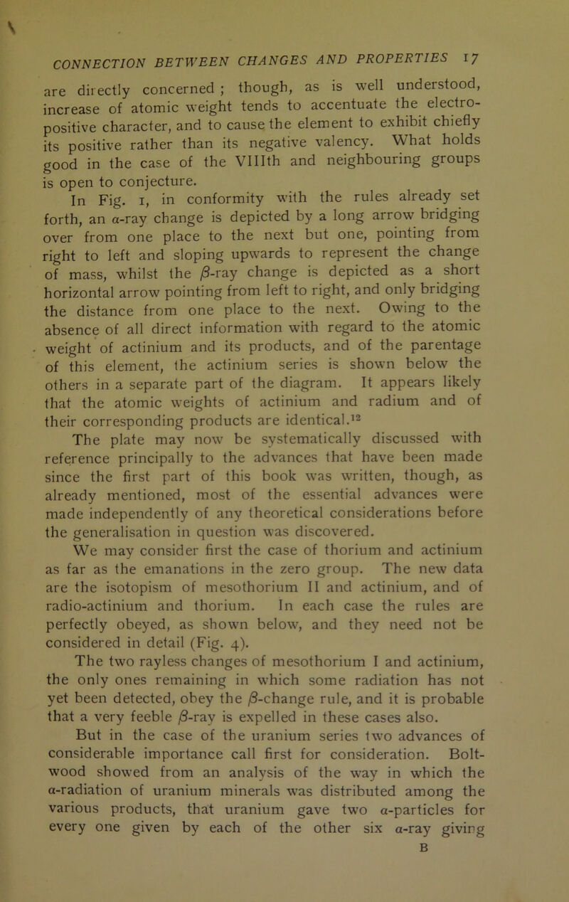 \ CONNECTION BETWEEN CHANGES AND PROPERTIES 1/ are directly concerned ; though, as is well understood, increase of atomic weight tends to accentuate the electro- positive character, and to cause the element to exhibit chiefly its positive rather than its negative valency. What holds good in the case of the Vlllth and neighbouring groups is open to conjecture. In Fig. I, in conformity with the rules already set forth, an a-ray change is depicted by a long arrow bridging over from one place to the next but one, pointing from right to left and sloping upwards to represent the change of mass, whilst the /3-ray change is depicted as a short horizontal arrow pointing from left to right, and only bridging the distance from one place to the next. Owing to the absence of all direct information with regard to the atomic weight of actinium and its products, and of the parentage of this element, the actinium series is shown below the others in a separate part of the diagram. It appears likely that the atomic weights of actinium and radium and of their corresponding products are identical. The plate may now be systematically discussed with reference principally to the advances that have been made since the first part of this book was written, though, as already mentioned, most of the essential advances were made independently of any theoretical considerations before the generalisation in question was discovered. We may consider first the case of thorium and actinium as far as the emanations in the zero group. The new data are the isotopism of mesothorium II and actinium, and of radio-actinium and thorium. In each case the rules are perfectly obeyed, as shown below, and they need not be considered in detail (Fig. 4). The two rayless changes of mesothorium I and actinium, the only ones remaining in which some radiation has not yet been detected, obey the |8-change rule, and it is probable that a very feeble j8-ray is expelled in these cases also. But in the case of the uranium series two advances of considerable importance call first for consideration. Bolt- wood showed from an analysis of the way in which the a-radiation of uranium minerals was distributed among the various products, that uranium gave two a-particles for every one given by each of the other six a-ray giving B